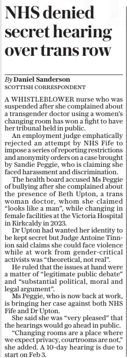 NHS denied secret hearing over trans row The Daily Telegraph9 Jan 2025By Daniel Sanderson SCOTTISH CORRESPONDENT A WHISTLEBLOWER nurse who was suspended after she complained about a transgender doctor using a women’s changing room has won a fight to have her tribunal held in public. An employment judge emphatically rejected an attempt by NHS Fife to impose a series of reporting restrictions and anonymity orders on a case brought by Sandie Peggie, who is claiming she faced harassment and discrimination. The health board accused Ms Peggie of bullying after she complained about the presence of Beth Upton, a trans woman doctor, whom she claimed “looks like a man”, while changing in female facilities at the Victoria Hospital in Kirkcaldy in 2023. Dr Upton had wanted her identity to be kept secret but Judge Antoine Tinnion said claims she could face violence while at work from gender-critical activists was “theoretical, not real”. He ruled that the issues at hand were a matter of “legitimate public debate” and “substantial political, moral and legal argument”. Ms Peggie, who is now back at work, is bringing her case against both NHS Fife and Dr Upton. She said she was “very pleased” that the hearings would go ahead in public. “Changing rooms are a place where we expect privacy, courtrooms are not,” she added. A 10-day hearing is due to start on Feb 3. Article Name:NHS denied secret hearing over trans row Publication:The Daily Telegraph Author:By Daniel Sanderson SCOTTISH CORRESPONDENT Start Page:6 End Page:6