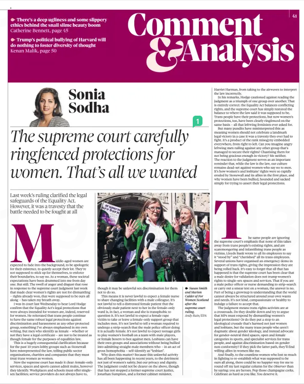 The supreme court carefully ringfenced protections for women. That’s all we wanted Last week’s ruling clarified the legal safeguards of the Equality Act. However, it was a travesty that the battle needed to be fought at all The Observer20 Apr 2025Sonia Sodha Andy Rain/EPA Susan Smith and Marion Calder of For Women Scotland after the supreme court ruling. Middle-aged women are expected to fade into the background, to be apologetic for their existence, to quietly accept their lot. They’re not supposed to stick up for themselves, to enforce their boundaries, to say no. As a woman, these societal expectations have been drummed into me from day one. But still. The swell of anger and disgust that rose in response to the supreme court judgment last week that made clear women’s rights are not for dismantling – rights already won, that were supposed to be ours all along – has taken my breath away. I was in court last Wednesday to hear Lord Hodge confirm that the Equality Act’s legal protections that were always intended for women are, indeed, reserved for women. He reiterated that trans people continue to have the same robust legal protections against discrimination and harassment as any other protected group, something I’ve always emphasised in my own writing. But men who identify as female – whether or not they have a legal certificate – are not to be treated as though female for the purposes of equalities law. This is a hugely consequential clarification because for the past 10 years lobby groups such as Stonewall have misrepresented the law, telling public sector organisations, charities and companies that they must treat trans women as women. Now the supreme court has made it clear: female-only services, spaces and sports cannot admit males, however they identify. Workplaces and schools must offer singlesex facilities; service providers do not always have to, though it may be unlawful sex discrimination for them not to do so. This means it is never lawful to expect a female nurse to share changing facilities with a male colleague. It’s not lawful to tell a distressed female patient that the obviously male patient next to her in the female-only ward is, in fact, a woman and she is transphobic to question it. It’s not lawful to expect a female rape victim to take or leave a female-only support group that includes men. It’s not lawful to tell a woman required to undergo a strip-search that the male police officer doing it is actually female. It’s not lawful to expect teenage girls to play women’s football on a team with male players, or female boxers to box against men. Lesbians can have their own groups and associations without being bullied into admitting straight male members who – in an act of gross homophobia – self-identify as “lesbian”. Why does this matter? Because this unlawful activity has all been happening in recent years, to the detriment not just of women’s safety, but our privacy and dignity. The judgment could not be clearer on the above, though that has not stopped a former supreme court justice, Jonathan Sumption, and a former cabinet minister, Harriet Harman, from taking to the airwaves to interpret the law incorrectly. In his remarks, Hodge cautioned against reading the judgment as a triumph of one group over another. That is entirely correct: the Equality Act balances conflicting rights, and the supreme court has simply restored the balance to where the law said it was supposed to be. Trans people have their protections, but now women’s protections, too, have been clearly ringfenced on the same basis – all that leftwing feminists ever asked for. But many pundits have misinterpreted this as meaning women should not celebrate a landmark legal victory in a case it was a travesty they ever had to fight. It’s a product of the rank misogyny embedded everywhere, from right to left. Can you imagine angry leftwing men railing against any other group that’s managed to secure their rights? Chastising them for not being gracious enough in victory? Me neither. The reaction to the judgment serves as an important reminder that, while the law is the law, our culture remains dead-set against women who say no to men. It’s how women’s and lesbians’ rights were so rapidly eroded by Stonewall and its allies in the first place, and why women have been bullied, hounded and sacked simply for trying to assert their legal protections. The same people are ignoring the supreme court’s emphasis that none of this takes away from trans people’s existing rights, and are scaremongering and infantilising trans people as victims. Lloyds Bank wrote to all its employees to say it “stood by” and “cherished” all its trans employees. Several unions have organised an emergency demo in support of trans rights, giving the impression they are being rolled back. It’s easy to forget that all that has happened is that the supreme court has been clear that a male desire for validation does not trump women’s rights to single-sex spaces and services. That if you are a male police officer or nurse demanding to strip-search or carry out a smear test on a woman, the answer is no. Part of being a grownup is understanding that the world cannot always be structured around your own wants and needs. It’s not kind, compassionate or healthy to indulge a failure to accept that. The judgment means trans rights activists are at a crossroads. Do they double down and try to argue that MPs must respond by dismantling women’s legal protections? Or do they put a stop to an ideological crusade that’s harmed not just women and lesbians, but the many trans people who aren’t dogmatic about gender ideology, and instead advocate for gender-neutral third spaces, open and female categories in sports, and specialist services for trans people, and against discrimination based on gender non-conformity? If they pick the latter path, they’ll find willing allies in women like me. And finally, to the countless women who lost so much in fighting to re-establish what was supposed to be ours all along, there could be no happier way for me to round off my last regular column for the Observer than by saying: you are heroes. Pop those champagne corks. Celebrate as hard as you like. You deserve it. Article Name:The supreme court carefully ringfenced protections for women. That’s all we wanted Publication:The Observer Author:Sonia Sodha Start Page:41 End Page:41