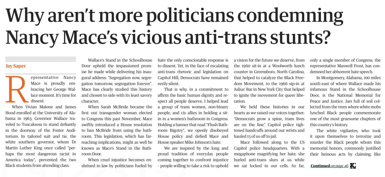 Why aren’t more politicians condemning Nancy Mace’s vicious anti-trans stunts? The Guardian Australia18 Dec 2024Jay Saper Photograph: Nathan Howard/Reuters ‘When cruel injustice becomes enshrined in law by politicians fueled by hate the only conscionable response is to dissent.’ Representative Nancy Mace is proudly embracing her George Wallace moment. It’s time for dissent. When Vivian Malone and James Hood enrolled at the University of Alabama in 1963, Governor Wallace traveled to Tuscaloosa to stand defiantly in the doorway of the Foster Auditorium. In tailored suit and tie, the white southern governor, whom Dr Martin Luther King once called “perhaps the most dangerous racist in America today”, prevented the two Black students from attending class.  Wallace’s Stand in the Schoolhouse Door upheld the impassioned promise he made while delivering his inaugural address: “Segregation now, segregation tomorrow, segregation forever”. Mace has clearly studied this history and chosen to side with its least savory character.  When Sarah McBride became the first out transgender woman elected to Congress this past November, Mace swiftly introduced a House resolution to ban McBride from using the bathroom. This legislation, which has farreaching implications, might as well be known as Mace’s Stand in the Bathroom Door.  When cruel injustice becomes enshrined in law by politicians fueled by hate the only conscionable response is to dissent. Yet, in the face of escalating anti-trans rhetoric and legislation on Capitol Hill, Democrats have remained eerily silent.  That is why, in a commitment to affirm the basic human dignity and respect all people deserve, I helped lead a group of trans women, non-binary people, and cis allies in holding a sitin in a women’s bathroom in Congress. Holding a banner that read “Flush Bathroom Bigotry”, we openly disobeyed House policy and defied Mace and House speaker Mike Johnson’s hate.  We are inspired by the long and proud tradition of everyday people coming together to confront injustice – people willing to take a risk to uphold a vision for the future we deserve, from the 1960 sit-in at a Woolworth lunch counter in Greensboro, North Carolina, that helped to catalyze the Black Freedom Movement, to the 1966 sip-in at Julius’ Bar in New York City that helped to ignite the movement for queer liberation.  We held these histories in our hearts as we raised our voices together: “Democrats grow a spine, trans lives are on the line.” Capitol police tightened handcuffs around our wrists and hauled 15 of us off to jail.  Mace followed along to the US Capitol police headquarters. With a megaphone magnifying her hate, she hurled anti-trans slurs at us while we sat locked in our cells. So far, only a single member of Congress, the representative Maxwell Frost, has condemned her abhorrent hate speech.  In Montgomery, Alabama, 100 miles south-east of where Wallace made his infamous Stand in the Schoolhouse Door, is the National Memorial for Peace and Justice. Jars full of soil collected from the trees where white mobs lynched Black people commemorate one of the most gruesome chapters of this country’s history.  The white vigilantes, who took it upon themselves to terrorize and murder the Black people whom this memorial honors, commonly justified their heinous acts by claiming, like  Mace, that they were “protecting” women, who invariably were cis and white. Racism’s pernicious construction – that is to say, false imagination – of Black people as inherently posing a threat to white women has excused egregious acts of racist violence.  Mace adopts a similar logic to the southern segregationists she cosplays as while advancing her own viciously anti-trans hate. By suggesting trans women inherently pose a threat to the safety of cis women, she justifies all acts of violence committed against us, both physical and political.  Mace seems proud of this brutality. To her, our bodies are to be dismembered and placed as a present under the Christmas tree of cis salvation. Mace’s infatuation with hawking grotesque anti-trans merchandise harkens back to the despicable racist tradition of selling souvenirs that celebrated lynchings.  Those who have intimate experience from their daily lives of surviving with resilience in the face of this country’s deeply racist roots, which also underpin the current blossoming of trans misogyny, can show us how to advocate for dignity for all that leaves nobody behind.  Members of Congress should listen to and follow the leadership of Black trans women like Raquel Willis, cofounder of the Gender Liberation Movement, with whom I organized the bathroom sit-in, and the legendary Miss Major, who supported our action. Lawmakers should raise their voices in dissent when their colleagues unabashedly attack us with slurs, misgender us, slander those we love and incite violence by dishonoring our dignity.  Mace urged Capitol police to charge Raquel, our dear friend Chelsea Manning, and me with sex crimes for simply exercising our basic right to use a bathroom. Nobody in power on Capitol Hill objected.  As trans women, we cannot afford to accept indifference in the face of such hostility to our community. We need you to join us in crying out. Without dissent, hate festers with impunity.  Jay Saper is an organizer of the bathroom sit-in in Congress led by Gender Liberation Movement  Article Name:Why aren’t more politicians condemning Nancy Mace’s vicious anti-trans stunts? Publication:The Guardian Australia Author:Jay Saper Start Page:45 End Page:45