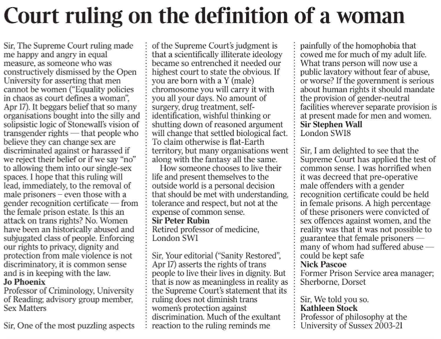 Court ruling on the definition of a woman Sir, The Supreme Court ruling made me happy and angry in equal measure, as someone who was constructively dismissed by the Open University for asserting that men cannot be women (“Equality policies in chaos as court defines a woman”, Apr 17). It beggars belief that so many organisations bought into the silly and solipsistic logic of Stonewall’s vision of transgender rights — that people who believe they can change sex are discriminated against or harassed if we reject their belief or if we say “no” to allowing them into our single-sex spaces. I hope that this ruling will lead, immediately, to the removal of male prisoners – even those with a gender recognition certificate — from the female prison estate. Is this an attack on trans rights? No. Women have been an historically abused and subjugated class of people. Enforcing our rights to privacy, dignity and protection from male violence is not discriminatory, it is common sense and is in keeping with the law. Jo Phoenix Professor of Criminology, University of Reading; advisory group member, Sex Matters Sir, One of the most puzzling aspects of the Supreme Court’s judgment is that a scientifically illiterate ideology became so entrenched it needed our highest court to state the obvious. If you are born with a Y (male) chromosome you will carry it with you all your days. No amount of surgery, drug treatment, selfidentification, wishful thinking or shutting down of reasoned argument will change that settled biological fact. To claim otherwise is flat-Earth territory, but many organisations went along with the fantasy all the same. How someone chooses to live their life and present themselves to the outside world is a personal decision that should be met with understanding, tolerance and respect, but not at the expense of common sense. Sir Peter Rubin Retired professor of medicine, London SW1 Sir, Your editorial (“Sanity Restored”, Apr 17) asserts the rights of trans people to live their lives in dignity. But that is now as meaningless in reality as the Supreme Court’s statement that its ruling does not diminish trans women’s protection against discrimination. Much of the exultant reaction to the ruling reminds me painfully of the homophobia that cowed me for much of my adult life. What trans person will now use a public lavatory without fear of abuse, or worse? If the government is serious about human rights it should mandate the provision of gender-neutral facilities wherever separate provision is at present made for men and women. Sir Stephen Wall London SW18 Sir, I am delighted to see that the Supreme Court has applied the test of common sense. I was horrified when it was decreed that pre-operative male offenders with a gender recognition certificate could be held in female prisons. A high percentage of these prisoners were convicted of sex offences against women, and the reality was that it was not possible to guarantee that female prisoners — many of whom had suffered abuse — could be kept safe Nick Pascoe Former Prison Service area manager; Sherborne, Dorset Sir, We told you so. Kathleen Stock Professor of philosophy at the University of Sussex 2003-21