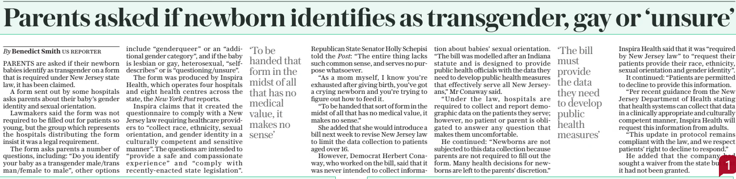 Parents asked if newborn identifies as transgender, gay or ‘unsure’ The Daily Telegraph19 Mar 2025By Benedict Smith us reporter PARENTS are asked if their newborn babies identify as transgender on a form that is required under New Jersey state law, it has been claimed. A form sent out by some hospitals asks parents about their baby’s gender identity and sexual orientation. Lawmakers said the form was not required to be filled out for patients so young, but the group which represents the hospitals distributing the form insist it was a legal requirement. The form asks parents a number of questions, including: “Do you identify your baby as a transgender male/trans man/female to male”, other options include “genderqueer” or an “additional gender category”, and if the baby is lesbian or gay, heterosexual, “selfdescribes” or is “questioning/unsure”. The form was produced by Inspira Health, which operates four hospitals and eight health centres across the state, the New York Post reports. Inspira claims that it created the questionnaire to comply with a New Jersey law requiring healthcare providers to “collect race, ethnicity, sexual orientation, and gender identity in a culturally competent and sensitive manner”. The questions are intended to “provide a safe and compassionate experience” and “comply with recently-enacted state legislation”. ‘To be handed that form in the midst of all that has no medical value, it makes no sense’ Republican State Senator Holly Schepisi told the Post: “The entire thing lacks such common sense, and serves no purpose whatsoever. “As a mom myself, I know you’re exhausted after giving birth, you’ve got a crying newborn and you’re trying to figure out how to feed it. “To be handed that sort of form in the midst of all that has no medical value, it makes no sense.” She added that she would introduce a bill next week to revise New Jersey law to limit the data collection to patients aged over 16. However, Democrat Herbert Conaway, who worked on the bill, said that it was never intended to collect information about babies’ sexual orientation. “The bill was modelled after an Indiana statute and is designed to provide public health officials with the data they need to develop public health measures that effectively serve all New Jerseyans,” Mr Conaway said. “Under the law, hospitals are required to collect and report demographic data on the patients they serve; however, no patient or parent is obligated to answer any question that makes them uncomfortable. He continued: “Newborns are not subjected to this data collection because parents are not required to fill out the form. Many health decisions for newborns are left to the parents’ discretion.” ‘The bill must provide the data they need to develop public health measures’ Inspira Health said that it was “required by New Jersey law” to “request their patients provide their race, ethnicity, sexual orientation and gender identity”. It continued: “Patients are permitted to decline to provide this information. “Per recent guidance from the New Jersey Department of Health stating that health systems can collect that data in a clinically appropriate and culturally competent manner, Inspira Health will request this information from adults. “This update in protocol remains compliant with the law, and we respect patients’ right to decline to respond.” He added that the company had sought a waiver from the state but that it had not been granted. Article Name:Parents asked if newborn identifies as transgender, gay or ‘unsure’ Publication:The Daily Telegraph Author:By Benedict Smith us reporter Start Page:13 End Page:13
