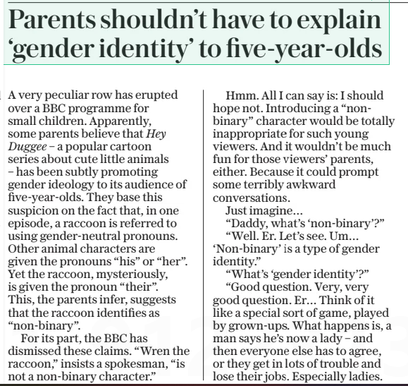 Parents shouldn’t have to explain ‘gender identity’ to five-year-olds The Daily Telegraph27 Mar 2025 A very peculiar row has erupted over a BBC programme for small children. Apparently, some parents believe that Hey Duggee – a popular cartoon series about cute little animals – has been subtly promoting gender ideology to its audience of five-year-olds. They base this suspicion on the fact that, in one episode, a raccoon is referred to using gender-neutral pronouns. Other animal characters are given the pronouns “his” or “her”. Yet the raccoon, mysteriously, is given the pronoun “their”. This, the parents infer, suggests that the raccoon identifies as “non-binary”. For its part, the BBC has dismissed these claims. “Wren the raccoon,” insists a spokesman, “is not a non-binary character.” Hmm. All I can say is: I should hope not. Introducing a “nonbinary” character would be totally inappropriate for such young viewers. And it wouldn’t be much fun for those viewers’ parents, either. Because it could prompt some terribly awkward conversations. Just imagine… “Daddy, what’s ‘non-binary’?” “Well. Er. Let’s see. Um… ‘Non-binary’ is a type of gender identity.” “What’s ‘gender identity’?” “Good question. Very, very good question. Er… Think of it like a special sort of game, played by grown-ups. What happens is, a man says he’s now a lady – and then everyone else has to agree, or they get in lots of trouble and lose their jobs. Especially ladies. Men can sometimes get away with saying they think the man who’s now a lady is still a man. But if ladies say they don’t want the man who’s now a lady to take his, or rather her, clothes off in the ladies’ changing room, everybody gets very cross and shouts at them.” “I see. But what’s ‘non-binary’?” “Well. ‘Non-binary’ is someone who says, ‘I’m not a man or a lady.’ Or, in this case, ‘I’m not a man raccoon or a lady raccoon.’ So, instead of calling the raccoon ‘he’ or ‘she’, you have to call it ‘they’. As if it were several raccoons, instead of just one.” Wouldn’t be easy, would it? Especially if your five-year-old goes on to repeat your explanation to other children at school. Because the teachers might deem your phrasing to be insufficiently inclusive. In which case, both you and your five-year-old will probably be spending the rest of the year in detention. Article Name:Parents shouldn’t have to explain ‘gender identity’ to five-year-olds Publication:The Daily Telegraph Start Page:7 End Page:7