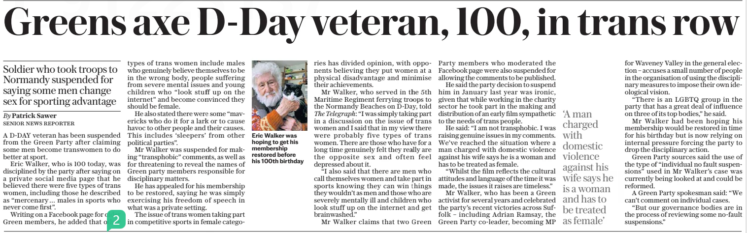 Greens axe D-day veteran, 100, in trans row Soldier who took troops to Normandy suspended for saying some men change sex for sporting advantage The Daily Telegraph6 Feb 2025By Patrick Sawer SENIOR NEWS REPORTER Eric Walker was hoping to get his membership restored before his 100th birthday A D-DAY veteran has been suspended from the Green Party after claiming some men become transwomen to do better at sport. Eric Walker, who is 100 today, was disciplined by the party after saying on a private social media page that he believed there were five types of trans women, including those he described as “mercenary… males in sports who never come first”. Writing on a Facebook page for older Green members, he added that other types of trans women include males who genuinely believe themselves to be in the wrong body, people suffering from severe mental issues and young children who “look stuff up on the internet” and become convinced they should be female. He also stated there were some “mavericks who do it for a lark or to cause havoc to other people and their causes. This includes ‘sleepers’ from other political parties”. Mr Walker was suspended for making “transphobic” comments, as well as for threatening to reveal the names of Green party members responsible for disciplinary matters. He has appealed for his membership to be restored, saying he was simply exercising his freedom of speech in what was a private setting. The issue of trans women taking part in competitive sports in female categories has divided opinion, with opponents believing they put women at a physical disadvantage and minimise their achievements. Mr Walker, who served in the 5th Maritime Regiment ferrying troops to the Normandy Beaches on D-day, told The Telegraph: “I was simply taking part in a discussion on the issue of trans women and I said that in my view there were probably five types of trans women. There are those who have for a long time genuinely felt they really are the opposite sex and often feel depressed about it. “I also said that there are men who call themselves women and take part in sports knowing they can win things they wouldn’t as men and those who are severely mentally ill and children who look stuff up on the internet and get brainwashed.” Mr Walker claims that two Green Party members who moderated the Facebook page were also suspended for allowing the comments to be published. He said the party decision to suspend him in January last year was ironic, given that while working in the charity sector he took part in the making and distribution of an early film sympathetic to the needs of trans people. He said: “I am not transphobic. I was raising genuine issues in my comments. We’ve reached the situation where a man charged with domestic violence against his wife says he is a woman and has to be treated as female. “Whilst the film reflects the cultural attitudes and language of the time it was made, the issues it raises are timeless.” Mr Walker, who has been a Green activist for several years and celebrated the party’s recent victories across Suffolk – including Adrian Ramsay, the Green Party co-leader, becoming MP ‘A man charged with domestic violence against his wife says he is a woman and has to be treated as female’ for Waveney Valley in the general election – accuses a small number of people in the organisation of using the disciplinary measures to impose their own ideological vision. “There is an LGBTQ group in the party that has a great deal of influence on three of its top bodies,” he said. Mr Walker had been hoping his membership would be restored in time for his birthday but is now relying on internal pressure forcing the party to drop the disciplinary action. Green Party sources said the use of the type of “individual no fault suspensions” used in Mr Walker’s case was currently being looked at and could be reformed. A Green Party spokesman said: “We can’t comment on individual cases. “But our governance bodies are in the process of reviewing some no-fault suspensions.” Article Name:Greens axe D-day veteran, 100, in trans row Publication:The Daily Telegraph Author:By Patrick Sawer SENIOR NEWS REPORTER Start Page:7 End Page:7