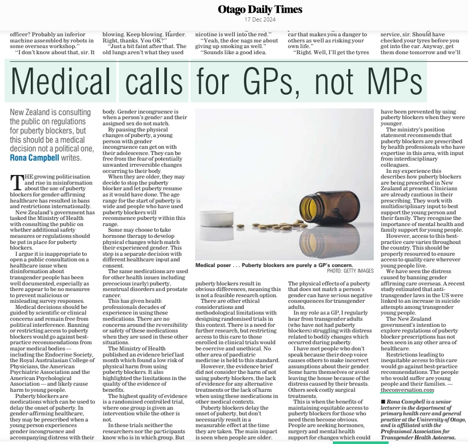 Medical calls for GPs, not MPs New Zealand is consulting the public on regulations for puberty blockers, but this should be a medical decision not a political one, Rona Campbell writes. Otago Daily Times17 Dec 2024 PHOTO: GETTY IMAGES THE growing politicisation and rise in misinformation about the use of puberty blockers for genderaffirming healthcare has resulted in bans and restrictions internationally. New Zealand’s government has tasked the Ministry of Health with consulting the public on whether additional safety measures or regulations should be put in place for puberty blockers.  I argue it is inappropriate to open a public consultation on a healthcare issue when disinformation about transgender people has been well documented, especially as there appear to be no measures to prevent malicious or misleading survey responses. Medical decisions should be guided by scientific or clinical concerns and remain free from political interference. Banning or restricting access to puberty blockers would go against bestpractice recommendations from major medical bodies — including the Endocrine Society, the Royal Australasian College of Physicians, the American Psychiatric Association and the American Psychological Association — and likely cause harm to young people.  Puberty blockers are medications which can be used to delay the onset of puberty. In genderaffirming healthcare, they may be prescribed when a young person experiences gender incongruence and accompanying distress with their body. Gender incongruence is when a person’s gender and their assigned sex do not match. By pausing the physical changes of puberty, a young person with gender incongruence can get on with their adolescence. They can be free from the fear of potentially unwanted irreversible changes occurring to their body.  When they are older, they may decide to stop the puberty blocker and let puberty resume as it would have done. The age range for the start of puberty is wide and people who have used puberty blockers will recommence puberty within this range.  Some may choose to take hormone therapy to develop physical changes which match their experienced gender. This step is a separate decision with different healthcare input and consent.  The same medications are used for other health issues including precocious (early) puberty, menstrual disorders and prostate cancer.  This has given health professionals decades of experience in using these medications. There are no concerns around the reversibility or safety of these medications when they are used in these other situations.  The Ministry of Health published an evidence brief last month which found a low risk of physical harm from using puberty blockers. It also highlighted the limitations in the quality of the evidence of benefits.  The highest quality of evidence is a randomised controlled trial, where one group is given an intervention while the other is not.  In these trials neither the researchers nor the participants know who is in which group. But  Medical poser . . . Puberty blockers are purely a GP’s concern.  puberty blockers result in obvious differences, meaning this is not a feasible research option. There are other ethical considerations and methodological limitations with designing randomised trials in this context. There is a need for further research, but restricting access to this care to those enrolled in clinical trials would be coercive and unethical. No other area of paediatric medicine is held to this standard. However, the evidence brief did not consider the harm of not using puberty blockers, the lack of evidence for any alternative treatments or the lack of harm when using these medications in other medical contexts.  Puberty blockers delay the onset of puberty, but don’t necessarily result in a measurable effect at the time they are taken. The main impact is seen when people are older.  The physical effects of a puberty that does not match a person’s gender can have serious negative consequences for transgender adults.  In my role as a GP, I regularly hear from transgender adults (who have not had puberty blockers) struggling with distress related to bodily changes which occurred during puberty.  I have met people who don’t speak because their deep voice causes others to make incorrect assumptions about their gender. Some harm themselves or avoid leaving the house because of the distress caused by their breasts. Others seek costly surgical treatments.  This is when the benefits of maintaining equitable access to puberty blockers for those who need them become obvious. People are seeking hormones, surgery and mental health support for changes which could have been prevented by using puberty blockers when they were younger.  The ministry’s position statement recommends that puberty blockers are prescribed by health professionals who have expertise in this area, with input from interdisciplinary colleagues.  In my experience this describes how puberty blockers are being prescribed in New Zealand at present. Clinicians are already cautious in their prescribing. They work with multidisciplinary input to best support the young person and their family. They recognise the importance of mental health and family support for young people. However, access to this bestpractice care varies throughout the country. This should be properly resourced to ensure access to quality care wherever young people live.  We have seen the distress caused by banning gender affirming care overseas. A recent study estimated that antitransgender laws in the US were linked to an increase in suicide attempts among transgender young people.  The New Zealand government’s intention to explore regulations of puberty blocker prescriptions has not been seen in any other area of healthcare.  Restrictions leading to inequitable access to this care would go against bestpractice recommendations. The people who would suffer are young people and their families. — theconversation.com  Sir Peter Snell, born today in 1938.  Article Name:Medical calls for GPs, not MPs Publication:Otago Daily Times Start Page:9 End Page:9