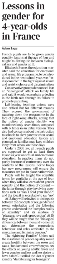 Lessons in gender for 4-year-olds in France Adam Sage French pupils are to be given gender equality lessons at the age of four and taught to distinguish between biological sex and gender at 13. Élisabeth Borne, the education minister, said the education for emotional and sexual life programme, to be introduced in the next school year, was “indispensable” in the fight against sexual and sexist violence and discrimination. Conservative groups denounced it as an “ideological” attack on family life and said it would exacerbate a decline in the birth rate through its failure to promote parenting. Left-leaning teaching unions were also critical but for different reasons. They accused the government of watering down the programme in the face of right-wing attacks, noting that the notion of gender identity was mentioned only seven times, compared with 17 times in an initial version. They also had concerns about the instruction to schools to alert parents when sexual and emotional education lessons are planned, as families may keep children away from school on those days. Under a 2001 law, all French pupils are supposed to get at least three lessons a year on sexual and emotional education. In practice many do not, partly because of controversy over the contents of the lessons. Borne hopes her new programme will ensure the measures are put in place nationwide. Pupils will be taught the scientific terms for genitalia at the age of four, when they will also learn about gender equality and the notion of consent — the latter through play involving questions such as “can I hold your hand?”, and the idea it is acceptable to say “no”. At 13, they will be invited to distinguish between the concepts of sex, gender and sexual orientation and the following year to understand the “complex reality of sexuality” and its mixture of “pleasure, love and reproduction”. At 16, they will be taught that the “biological differences between men and women do not determine the expressions, behaviour and roles attributed to the masculine and feminine genders.” The rightwing Families’ Union said the insistence on gender equality would create hostility between the sexes and was a “fundamental error when you see the effects on young adults: fewer and fewer couples and less and less desire to have babies”. It called the idea of gender identity “destabilising for teenagers”.