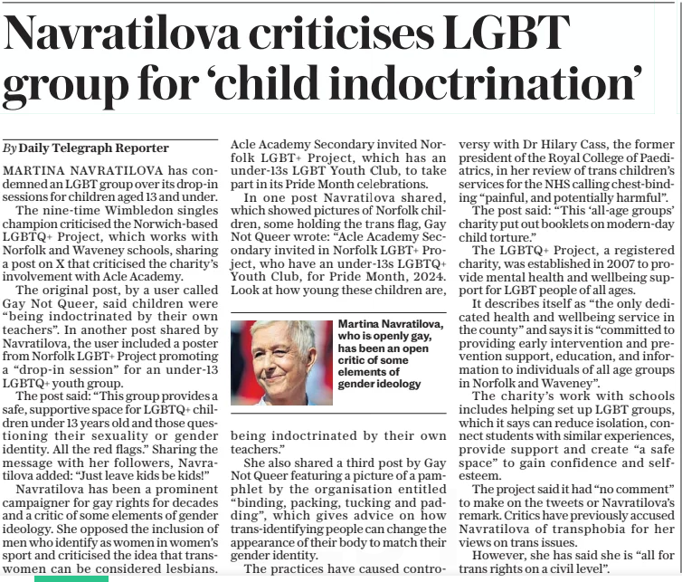 Navratilova criticises LGBT group for ‘child indoctrination’ The Daily Telegraph26 Dec 2024By Daily Telegraph Reporter  Martina Navratilova, who is openly gay, has been an open critic of some elements of gender ideology MARTINA NAVRATILOVA has condemned an LGBT group over its drop-in sessions for children aged 13 and under.  The nine-time Wimbledon singles champion criticised the Norwich-based LGBTQ+ Project, which works with Norfolk and Waveney schools, sharing a post on X that criticised the charity’s involvement with Acle Academy.  The original post, by a user called Gay Not Queer, said children were “being indoctrinated by their own teachers”. In another post shared by Navratilova, the user included a poster from Norfolk LGBT+ Project promoting a “drop-in session” for an under-13 LGBTQ+ youth group.  The post said: “This group provides a safe, supportive space for LGBTQ+ chil- dren under 13 years old and those questioning their sexuality or gender identity. All the red flags.” Sharing the message with her followers, Navratilova added: “Just leave kids be kids!”  Navratilova has been a prominent campaigner for gay rights for decades and a critic of some elements of gender ideology. She opposed the inclusion of men who identify as women in women’s sport and criticised the idea that transwomen can be considered lesbians.  Acle Academy Secondary invited Norfolk LGBT+ Project, which has an under-13s LGBT Youth Club, to take part in its Pride Month celebrations.  In one post Navratilova shared, which showed pictures of Norfolk children, some holding the trans flag, Gay Not Queer wrote: “Acle Academy Secondary invited in Norfolk LGBT+ Project, who have an under-13s LGBTQ+ Youth Club, for Pride Month, 2024. Look at how young these children are, being indoctrinated by teachers.”  She also shared a third post by Gay Not Queer featuring a picture of a pamphlet by the organisation entitled “binding, packing, tucking and padding”, which gives advice on how trans-identifying people can change the appearance of their body to match their gender identity.  The practices have caused controversy their own with Dr Hilary Cass, the former president of the Royal College of Paediatrics, in her review of trans children’s services for the NHS calling chest-binding “painful, and potentially harmful”.  The post said: “This ‘all-age groups’ charity put out booklets on modern-day child torture.”  The LGBTQ+ Project, a registered charity, was established in 2007 to provide mental health and wellbeing support for LGBT people of all ages.  It describes itself as “the only dedicated health and wellbeing service in the county” and says it is “committed to providing early intervention and prevention support, education, and information to individuals of all age groups in Norfolk and Waveney”.  The charity’s work with schools includes helping set up LGBT groups, which it says can reduce isolation, connect students with similar experiences, provide support and create “a safe space” to gain confidence and selfesteem.  The project said it had “no comment” to make on the tweets or Navratilova’s remark. Critics have previously accused Navratilova of transphobia for her views on trans issues.  However, she has said she is “all for trans rights on a civil level”.  Article Name:Navratilova criticises LGBT group for ‘child indoctrination’ Publication:The Daily Telegraph Author:By Daily Telegraph Reporter Start Page:11 End Page:11