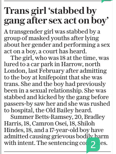 Trans girl ‘stabbed by gang after sex act on boy’ The Daily Telegraph16 Jan 2025 A transgender girl was stabbed by a group of masked youths after lying about her gender and performing a sex act on a boy, a court has heard.  The girl, who was 18 at the time, was lured to a car park in Harrow, north London, last February after admitting to the boy at knifepoint that she was trans. She and the boy had previously been in a sexual relationship. She was stabbed and kicked by the gang before passers-by saw her and she was rushed to hospital, the Old Bailey heard.  Summer Betts-ramsey, 20, Bradley Harris, 18, Camron Osei, 18, Shiloh Hindes, 18, and a 17-year-old boy have admitted causing grievous bodily harm with intent. The sentencing continues.  Article Name:Trans girl ‘stabbed by gang after sex act on boy’ Publication:The Daily Telegraph Start Page:2 End Page:2