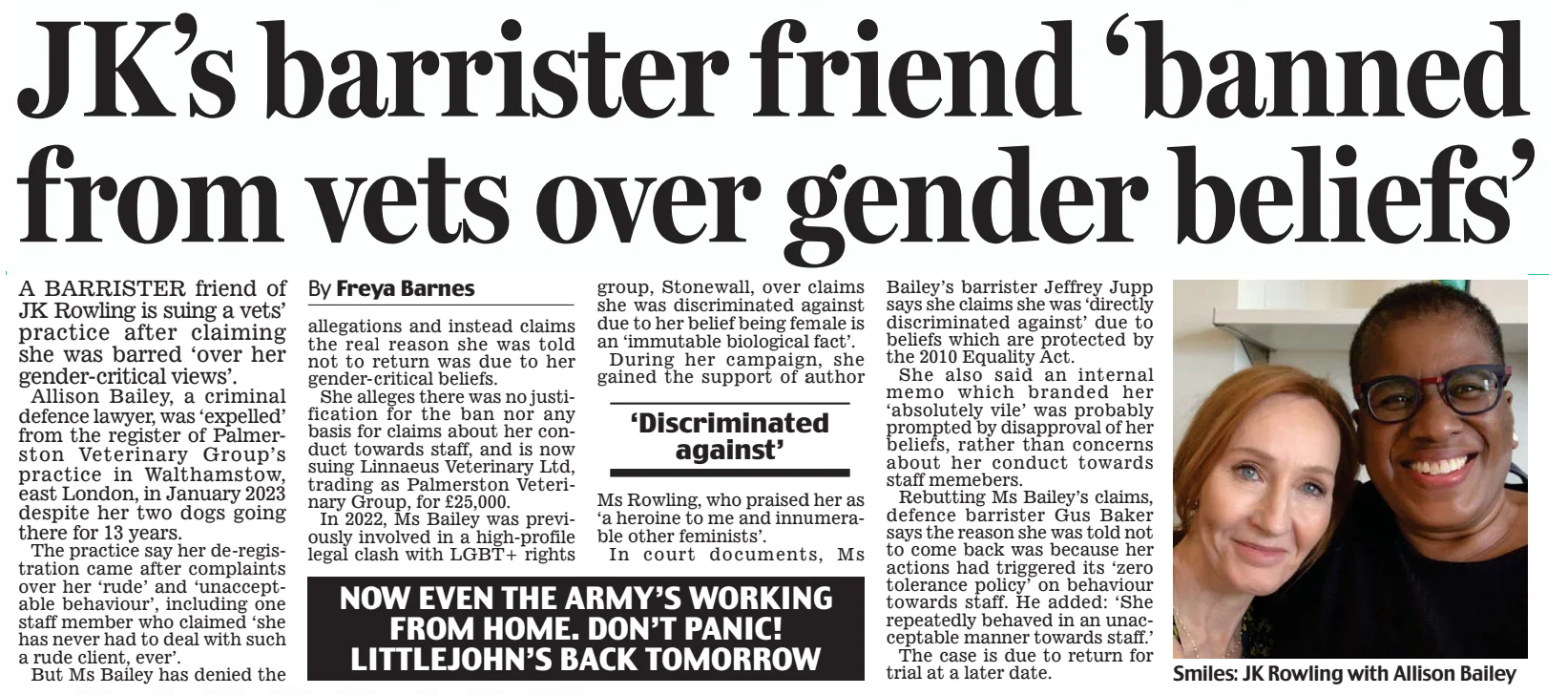 JK’s barrister friend ‘banned from vets over gender beliefs’ Daily Mail17 Apr 2025By Freya Barnes Smiles: JK Rowling with Allison Bailey A BARRISTER friend of JK Rowling is suing a vets’ practice after claiming she was barred ‘over her gender-critical views’. Allison Bailey, a criminal defence lawyer, was ‘expelled’ from the register of Palmerston Veterinary Group’s practice in Walthamstow, east London, in January 2023 despite her two dogs going there for 13 years. The practice say her de-registration came after complaints over her ‘rude’ and ‘unacceptable behaviour’, including one staff member who claimed ‘she has never had to deal with such a rude client, ever’. But Ms Bailey has denied the allegations and instead claims the real reason she was told not to return was due to her gender-critical beliefs. She alleges there was no justification for the ban nor any basis for claims about her conduct towards staff, and is now suing Linnaeus Veterinary Ltd, trading as Palmerston Veterinary Group, for £25,000. In 2022, Ms Bailey was previously involved in a high-profile legal clash with LGBT+ rights group, Stonewall, over claims she was discriminated against due to her belief being female is an ‘immutable biological fact’. During her campaign, she gained the support of author Ms Rowling, who praised her as ‘a heroine to me and innumerable other feminists’. In court documents, Ms Bailey’s barrister Jeffrey Jupp says she claims she was ‘directly discriminated against’ due to beliefs which are protected by the 2010 Equality Act. She also said an internal memo which branded her ‘absolutely vile’ was probably prompted by disapproval of her beliefs, rather than concerns about her conduct towards staff memebers. Rebutting Ms Bailey’s claims, defence barrister Gus Baker says the reason she was told not to come back was because her actions had triggered its ‘zero tolerance policy’ on behaviour towards staff. He added: ‘She repeatedly behaved in an unacceptable manner towards staff.’ The case is due to return for trial at a later date. ‘Discriminated against’ NOW EVEN THE ARMY’S WORKING FROM HOME. DON’T PANIC! LITTLEJOHN’S BACK TOMORROW Article Name:JK’s barrister friend ‘banned from vets over gender beliefs’ Publication:Daily Mail Author:By Freya Barnes Start Page:19 End Page:19