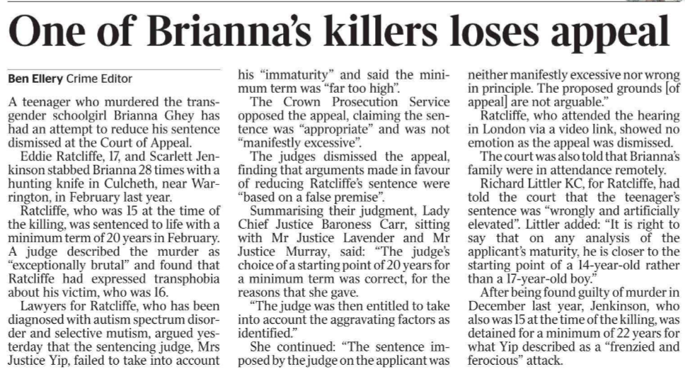 One of Brianna’s killers loses appeal Ben Ellery - Crime Editor A teenager who murdered the transgender schoolgirl Brianna Ghey has had an attempt to reduce his sentence dismissed at the Court of Appeal.  Eddie Ratcliffe, 17, and Scarlett Jenkinson stabbed Brianna 28 times with a hunting knife in Culcheth, near Warrington, in February last year.  Ratcliffe, who was 15 at the time of the killing, was sentenced to life with a minimum term of 20 years in February. A judge described the murder as “exceptionally brutal” and found that Ratcliffe had expressed transphobia about his victim, who was 16.  Lawyers for Ratcliffe, who has been diagnosed with autism spectrum disorder and selective mutism, argued yesterday that the sentencing judge, Mrs Justice Yip, failed to take into account his “immaturity” and said the minimum term was “far too high”.  The Crown Prosecution Service opposed the appeal, claiming the sentence was “appropriate” and was not “manifestly excessive”.  The judges dismissed the appeal, finding that arguments made in favour of reducing Ratcliffe’s sentence were “based on a false premise”.  Summarising their judgment, Lady Chief Justice Baroness Carr, sitting with Mr Justice Lavender and Mr Justice Murray, said: “The judge’s choice of a starting point of 20 years for a minimum term was correct, for the reasons that she gave.  “The judge was then entitled to take into account the aggravating factors as identified.”  She continued: “The sentence imposed by the judge on the applicant was neither manifestly excessive nor wrong in principle. The proposed grounds [of appeal] are not arguable.”  Ratcliffe, who attended the hearing in London via a video link, showed no emotion as the appeal was dismissed. The court was also told that Brianna’s family were in attendance remotely.  Richard Littler KC, for Ratcliffe, had told the court that the teenager’s sentence was “wrongly and artificially elevated”. Littler added: “It is right to say that on any analysis of the applicant’s maturity, he is closer to the starting point of a 14-year-old rather than a 17-year-old boy.”  After being found guilty of murder in December last year, Jenkinson, who also was 15 at the time of the killing, was detained for a minimum of 22 years for what Yip described as a “frenzied and ferocious” attack.