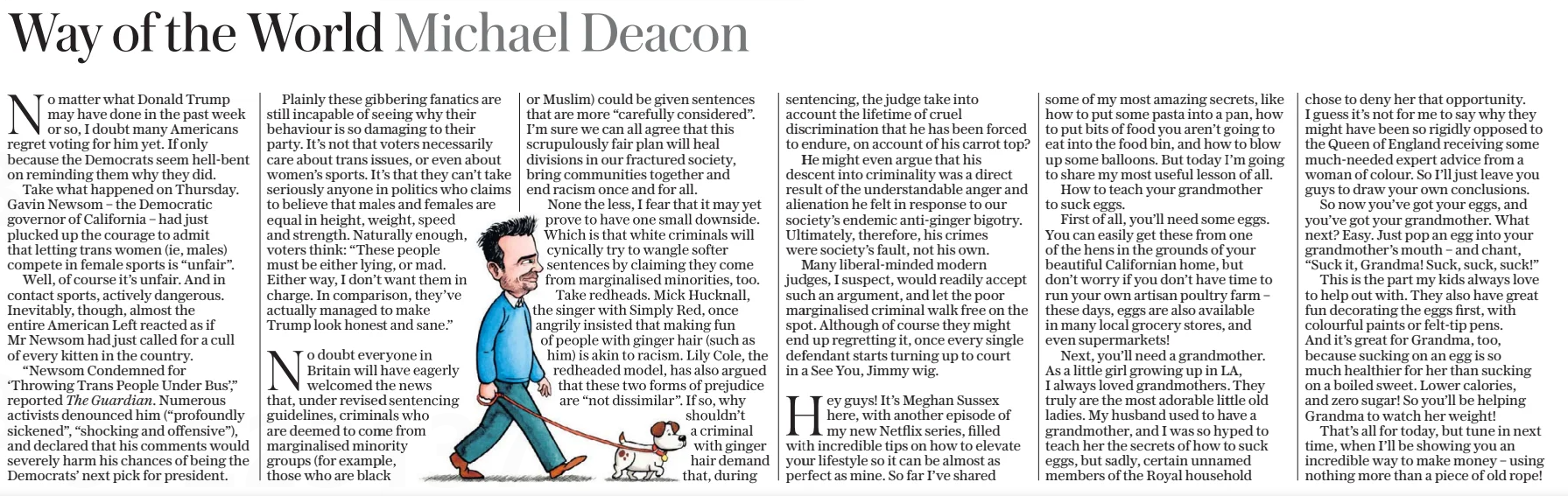 Way of the World Michael Deacon The Daily Telegraph - Saturday8 Mar 2025  No matter what Donald Trump may have done in the past week or so, I doubt many Americans regret voting for him yet. If only because the Democrats seem hell-bent on reminding them why they did.  Take what happened on Thursday. Gavin Newsom – the Democratic governor of California – had just plucked up the courage to admit that letting trans women (ie, males) compete in female sports is “unfair”.  Well, of course it’s unfair. And in contact sports, actively dangerous. Inevitably, though, almost the entire American Left reacted as if Mr Newsom had just called for a cull of every kitten in the country.  “Newsom Condemned for ‘Throwing Trans People Under Bus’,” reported The Guardian. Numerous activists denounced him (“profoundly sickened”, “shocking and offensive”), and declared that his comments would severely harm his chances of being the Democrats’ next pick for president.  Plainly these gibbering fanatics are still incapable of seeing why their behaviour is so damaging to their party. It’s not that voters necessarily care about trans issues, or even about women’s sports. It’s that they can’t take seriously anyone in politics who claims to believe that males and females are equal in height, weight, speed and strength. Naturally enough, voters think: “These people must be either lying, or mad. Either way, I don’t want them in charge. In comparison, they’ve actually managed to make  Trump look honest and sane.”  No doubt everyone in Britain will have eagerly welcomed the news that, under revised sentencing guidelines, criminals who are deemed to come from marginalised minority groups (for example, those who are black or Muslim) could be given sentences that are more “carefully considered”. I’m sure we can all agree that this scrupulously fair plan will heal divisions in our fractured society, bring communities together and end racism once and for all.  None the less, I fear that it may yet prove to have one small downside. Which is that white criminals will cynically try to wangle softer sentences by claiming they come from marginalised minorities, too.  Take redheads. Mick Hucknall, the singer with Simply Red, once angrily insisted that making fun of people with ginger hair (such as him) is akin to racism. Lily Cole, the redheaded model, has also argued that these two forms of prejudice are “not dissimilar”. If so, why shouldn’t a criminal with ginger hair demand that, during sentencing, the judge take into account the lifetime of cruel discrimination that he has been forced to endure, on account of his carrot top?  He might even argue that his descent into criminality was a direct result of the understandable anger and alienation he felt in response to our society’s endemic anti-ginger bigotry. Ultimately, therefore, his crimes were society’s fault, not his own.  Many liberal-minded modern judges, I suspect, would readily accept such an argument, and let the poor marginalised criminal walk free on the spot. Although of course they might end up regretting it, once every single defendant starts turning up to court in a See You, Jimmy wig.  Hey guys! It’s Meghan Sussex here, with another episode of my new Netflix series, filled with incredible tips on how to elevate your lifestyle so it can be almost as perfect as mine. So far I’ve shared some of my most amazing secrets, like how to put some pasta into a pan, how to put bits of food you aren’t going to eat into the food bin, and how to blow up some balloons. But today I’m going to share my most useful lesson of all.  How to teach your grandmother to suck eggs.  First of all, you’ll need some eggs. You can easily get these from one of the hens in the grounds of your beautiful Californian home, but don’t worry if you don’t have time to run your own artisan poultry farm – these days, eggs are also available in many local grocery stores, and even supermarkets!  Next, you’ll need a grandmother. As a little girl growing up in LA, I always loved grandmothers. They truly are the most adorable little old ladies. My husband used to have a grandmother, and I was so hyped to teach her the secrets of how to suck eggs, but sadly, certain unnamed members of the Royal household chose to deny her that opportunity. I guess it’s not for me to say why they might have been so rigidly opposed to the Queen of England receiving some much-needed expert advice from a woman of colour. So I’ll just leave you guys to draw your own conclusions.  So now you’ve got your eggs, and you’ve got your grandmother. What next? Easy. Just pop an egg into your grandmother’s mouth – and chant, “Suck it, Grandma! Suck, suck, suck!”  This is the part my kids always love to help out with. They also have great fun decorating the eggs first, with colourful paints or felt-tip pens.  And it’s great for Grandma, too, because sucking on an egg is so much healthier for her than sucking on a boiled sweet. Lower calories, and zero sugar! So you’ll be helping Grandma to watch her weight!  That’s all for today, but tune in next time, when I’ll be showing you an incredible way to make money – using nothing more than a piece of old rope!  Article Name:Way of the World Michael Deacon Publication:The Daily Telegraph - Saturday Start Page:16 End Page:16