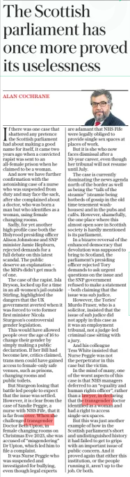 The Scottish parliament has once more proved its uselessness The Daily Telegraph19 Feb 2025ALAN COCHRANE If there was one case that shattered any pretence the Scottish parliament had about making a good name for itself, it came two years ago when a convicted rapist was sent to an all-female prison when he claimed to be a woman. And now we have further confirmation with the astonishing case of a nurse who was suspended from duty and may face the sack, after she complained about a doctor, who was born a man but who identifies as a woman, using female changing rooms. Sadly, for yet another high profile case both the Holyrood presiding officer Alison Johnstone and SNP minister Jamie Hepburn, rejected demands for a full debate on this latest scandal. The public deserve an explanation – the MSPS didn’t get much of one. The case of the rapist. Isla Bryson, locked up for a time in an all-women’s jail outside Stirling, highlighted the dangers that the UK government averted when it was forced to veto former first minister Nicola Sturgeon’s controversial gender legislation. This would have allowed people over the age of 16 to change their gender by simply making a public declaration. If her Bill had become law, critics claimed, trans men could have gained access to female-only safe venues, such as prisons, changing rooms and public toilets. But Sturgeon losing that battle led people to expect that the issue was settled. However, it is clear from the case of Sandie Peggie, a nurse with NHS Fife, that it is far from over. When she challenged transgender Doctor Beth Upton, in female changing rooms on Christmas Eve 2023, she was accused of “misgendering” Dr Upton, which led him to file a complaint. It was Nurse Peggie who was suspended and investigated for bullying, even though legal experts are adamant that NHS Fife were legally obliged to provide single sex spaces at places of work. But it is she who now faces dismissal after a 30-year career, even though her tribunal will not resume until July. The case is currently dominating the news agenda north of the border as well as being the “talk of the steamie” (steamie being hotbeds of gossip in the old time tenement washhouses) and in the pubs and cafés. However, shamefully, the one place where this almost open sore in Scottish society is hardly mentioned is its parliament. In a bizarre reversal of the enhanced democracy that devolution was supposed to bring to Scotland, the parliament’s presiding officer rejected Tory demands to ask urgent questions on the issue and the SNP government refused to make a statement – both claiming that the issue was sub judice. However, the Tories’ Murdo Fraser, who is a solicitor, insisted that the issue of sub judice did not apply in this case as it was an employment tribunal, not a judge-led criminal case sitting with a jury. And his colleague Tess White insisted that Nurse Peggie was not the perpetrator in this case but the victim. In the mind of many, one of the worst aspects of this case is that NHS managers deferred to an “equality and human rights officer”, rather than a lawyer, in declaring that the transgender doctor identified as a woman and had a right to access single-sex spaces. But this was just another example of how in the Scottish parliament’s short and undistinguished history it had failed to get to grips with an important issue of public concern. And it proved again that either this institution, or the people running it, aren’t up to the job. Or both. Article Name:The Scottish parliament has once more proved its uselessness Publication:The Daily Telegraph Author:ALAN COCHRANE Start Page:14 End Page:14