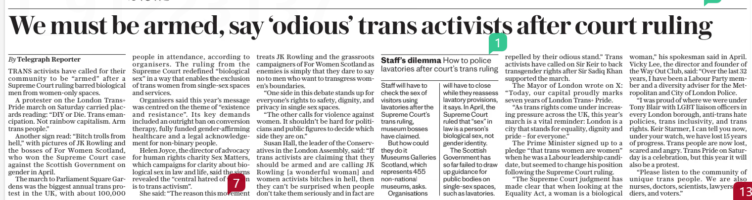 We must be armed, say ‘odious’ trans activists after court ruling The Daily Telegraph28 Jul 2025By Telegraph Reporter TRANS activists have called for their community to be “armed” after a Supreme Court ruling barred biological men from women-only spaces.  A protester on the London Trans+ Pride march on Saturday carried placards reading: “DIY or Die. Trans emancipation. Not rainbow capitalism. Arm trans people.”  Another sign read: “Bitch trolls from hell,” with pictures of JK Rowling and the bosses of For Women Scotland, who won the Supreme Court case against the Scottish Government on gender in April.  The march to Parliament Square Gardens was the biggest annual trans protest in the UK, with about 100,000 people in attendance, according to organisers. The ruling from the Supreme Court redefined “biological sex” in a way that enables the exclusion of trans women from single-sex spaces and services.  Organisers said this year’s message was centred on the theme of “existence and resistance”. Its key demands included an outright ban on conversion therapy, fully funded gender-affirming healthcare and a legal acknowledgement for non-binary people.  Helen Joyce, the director of advocacy for human rights charity Sex Matters, which campaigns for clarity about biological sex in law and life, said the signs revealed the “central hatred of women is to trans activism”.  She said: “The reason this movement treats JK Rowling and the grassroots campaigners of For Women Scotland as enemies is simply that they dare to say no to men who want to transgress wom- en’s boundaries.  “One side in this debate stands up for everyone’s rights to safety, dignity, and privacy in single sex spaces.  “The other calls for violence against women. It shouldn’t be hard for politicians and public figures to decide which side they are on.”  Susan Hall, the leader of the Conservatives in the London Assembly, said: “If trans activists are claiming that they should be armed and are calling JK Rowling [a wonderful woman] and women activists bitches in hell, then they can’t be surprised when people don’t take them seriously and in fact are repelled by their odious stand.” Trans activists have called on Sir Keir to back transgender rights after Sir Sadiq Khan supported the march.  The Mayor of London wrote on X: “Today, our capital proudly marks seven years of London Trans+ Pride.  “As trans rights come under increasing pressure across the UK, this year’s march is a vital reminder: London is a city that stands for equality, dignity and pride – for everyone.”  The Prime Minister signed up to a pledge “that trans women are women” when he was a Labour leadership candidate, but seemed to change his position following the Supreme Court ruling.  “The Supreme Court judgment has made clear that when looking at the Equality Act, a woman is a biological woman,” his spokesman said in April. Vicky Lee, the director and founder of the Way Out Club, said: “Over the last 32 years, I have been a Labour Party member and a diversity adviser for the Metropolitan and City of London Police.  “I was proud of where we were under Tony Blair with LGBT liaison officers in every London borough, anti-trans hate policies, trans inclusivity, and trans rights. Keir Starmer, I can tell you now, under your watch, we have lost 15 years of progress. Trans people are now lost, scared and angry. Trans Pride on Saturday is a celebration, but this year it will also be a protest.  “Please listen to the community of unique trans people. We are also nurses, doctors, scientists, lawyers, soldiers, and voters.”  Article Name:We must be armed, say ‘odious’ trans activists after court ruling Publication:The Daily Telegraph Author:By Telegraph Reporter Start Page:8 End Page:8