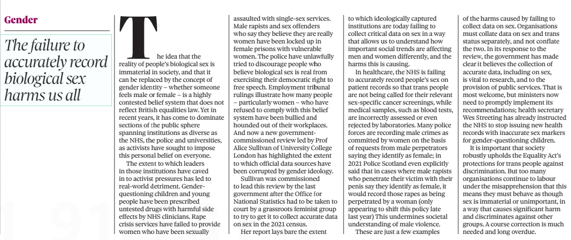 ON OTHER PAGES The Observer23 Mar 2025 Cutting spending is not the only option, chancellor The idea that the reality of people’s biological sex is immaterial in society, and that it can be replaced by the concept of gender identity – whether someone feels male or female – is a highly contested belief system that does not reflect British equalities law. Yet in recent years, it has come to dominate sections of the public sphere spanning institutions as diverse as the NHS, the police and universities, as activists have sought to impose this personal belief on everyone. The extent to which leaders in those institutions have caved in to activist pressures has led to real-world detriment. Gender questioning children and young people have been prescribed untested drugs with harmful side effects by NHS clinicians. Rape crisis services have failed to provide women who have been sexually assaulted with single-sex services. Male rapists and sex offenders who say they believe they are really women have been locked up in female prisons with vulnerable women. The police have unlawfully tried to discourage people who believe biological sex is real from exercising their democratic right to free speech. Employment tribunal rulings illustrate how many people – particularly women – who have refused to comply with this belief system have been bullied and hounded out of their workplaces. And now a new governmentcommissioned review led by Prof Alice Sullivan of University College London has highlighted the extent to which official data sources have been corrupted by gender ideology. Sullivan was commissioned to lead this review by the last government after the Office for National Statistics had to be taken to court by a grassroots feminist group to try to get it to collect accurate data on sex in the 2021 census. Her report lays bare the extent to which ideologically captured institutions are today failing to collect critical data on sex in a way that allows us to understand how important social trends are affecting men and women differently, and the harms this is causing. In healthcare, the NHS is failing to accurately record people’s sex on patient records so that trans people are not being called for their relevant sex-specific cancer screenings, while medical samples, such as blood tests, are incorrectly assessed or even rejected by laboratories. Many police forces are recording male crimes as committed by women on the basis of requests from male perpetrators saying they identify as female; in 2021 Police Scotland even explicitly said that in cases where male rapists who penetrate their victim with their penis say they identify as female, it would record those rapes as being perpetrated by a woman (only appearing to shift this policy late last year) This undermines societal understanding of male violence. These are just a few examples of the harms caused by failing to collect data on sex. Organisations must collate data on sex and trans status separately, and not conflate the two. In its response to the review, the government has made clear it believes the collection of accurate data, including on sex, is vital to research, and to the provision of public services. That is most welcome, but ministers now need to promptly implement its recommendations; health secretary Wes Streeting has already instructed the NHS to stop issuing new health records with inaccurate sex markers for gender-questioning children. It is important that society robustly upholds the Equality Act’s protections for trans people against discrimination. But too many organisations continue to labour under the misapprehension that this means they must behave as though sex is immaterial or unimportant, in a way that causes significant harm and discriminates against other groups. A course correction is much needed and long overdue. Article Name:ON OTHER PAGES Publication:The Observer Start Page:42 End Page:42