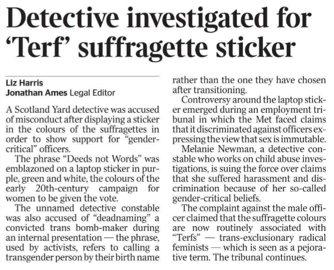 Detective investigated for ‘Terf’ suffragette sticker Liz Harris, Jonathan Ames - Legal Editor A Scotland Yard detective was accused of misconduct after displaying a sticker in the colours of the suffragettes in order to show support for “gendercritical” officers. The phrase “Deeds not Words” was emblazoned on a laptop sticker in purple, green and white, the colours of the early 20th-century campaign for women to be given the vote. The unnamed detective constable was also accused of “deadnaming” a convicted trans bomb-maker during an internal presentation — the phrase, used by activists, refers to calling a transgender person by their birth name rather than the one they have chosen after transitioning. Controversy around the laptop sticker emerged during an employment tribunal in which the Met faced claims that it discriminated against officers expressing the view that sex is immutable. Melanie Newman, a detective constable who works on child abuse investigations, is suing the force over claims that she suffered harassment and discrimination because of her so-called gender-critical beliefs. The complaint against the male officer claimed that the suffragette colours are now routinely associated with “Terfs” — trans-exclusionary radical feminists — which is seen as a pejorative term. The tribunal continues.
