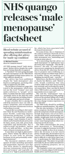 NHS quango releases ‘male menopause’ factsheet The Daily Telegraph - Saturday28 Dec 2024  Nasa’s Parker Solar Probe was designed to fly into the Sun’s outer atmosphere, to help scientists learn more about the star at the centre of our solar system Blood website accused of spreading misinformation after offering diet advice for ‘made-up condition’  Michael Searles HealtH Correspondent  AN NHS quango issued “male menopause” dietary advice despite the condition not being clinically recognised.  A “factsheet” for men going through the male menopause on the NHS Blood and Transplant website issues advice on what sufferers should eat.  The advice has been published despite the “male menopause”, also known as andropause, not being clinically recognised by the NHS.  The factsheet is found on a page dedicated to the menopause, which does not use the word “woman” once and makes reference to “people” seven times. It claims that the male condition “normally starts in the mid-40s early 50s” with symptoms including depression, weight gain and mood swings.  It says a healthy diet is among the self-help measures men can take to reduce symptoms, and recommends foods to increase testosterone levels as well as those to avoid.  “A good diet according to diet nutrition Clinic Be and Nutrition in Andropause Neolife, could help improve testosterone production,” it reads. It tells men to “try and include” calcium, zinc, omega 3 and vitamins D and E, which can be found in foods such as low fat dairy, meats, nuts, fish, green leafy vegetables and mushrooms. But it warns to avoid “soy products – such as tofu, soy milk and miso – as they may cause a drop in testosterone levels”.  It says these are high in phytoestrogens, which “mimic the effects of oestrogen in your body by altering hormone levels and potentially reducing testosterone”.  The document similarly advises against all mint including spearmint and peppermint, liquorice root that “has been shown to significantly decrease testosterone levels in both men and women” and vegetable oil, because it is “high in polyunsaturated fat, which has been associated with decreased testosterone”.  Dr Louise Irvine, the co-chairman of the Clinical Advisory Network on Sex and Gender, said the information on male menopause was “misleading and wrong in many places”.  “It is interesting that the advice on ‘male menopause’ or ‘andropause’ uses the word ‘men’ repeatedly – why the difference?” she said. “If a man experiences severe symptoms he should seek advice from his GP, otherwise the best way to promote one’s wellbeing as a man into old age is to follow basic advice on healthy eating, not smoking, not drinking excessively and… exercise.”  Helen Joyce, the director of advocacy at charity Sex Matters, said: “Historically, health conditions that only women suffer from have been treated less seriously and overlooked by medical researchers. How can this be fixed when NHS leaders are apparently too squeamish even to name us?”  She said the “andropause” was a “made-up term based on a false analogy between the gradual falling off of male hormone levels over the decades, and the step-change women experience in their mid-40s”.  “No NHS body should be peddling healthcare misinformation,” she added.  The site also includes a “self andropause symptom checklist”, which suggests the symptoms of male menopause, include depression, loss of sex drive, erectile dysfunction, mood swings, irritability, weight gain, lack of energy and insomnia. The symptoms are the same as late-onset hypogonadism where testosterone levels decrease.  The NHS acknowledges the term male menopause is “misleading” because it suggests hormone levels fall in men as rapidly as they do in women, when the decrease is in fact much slower. Despite this, the factsheet says it “can be a very challenging time as men find it difficult to talk about their bodies”. A spokesman for NHS Blood and Transplant said: “The advice we provide internally for all our staff is intended for general wellbeing purposes, not as clinical guidance.  “We regularly review our content to ensure it remains aligned with broader health advice and best practices.”  Article Name:NHS quango releases ‘male menopause’ factsheet Publication:The Daily Telegraph - Saturday Start Page:11 End Page:11
