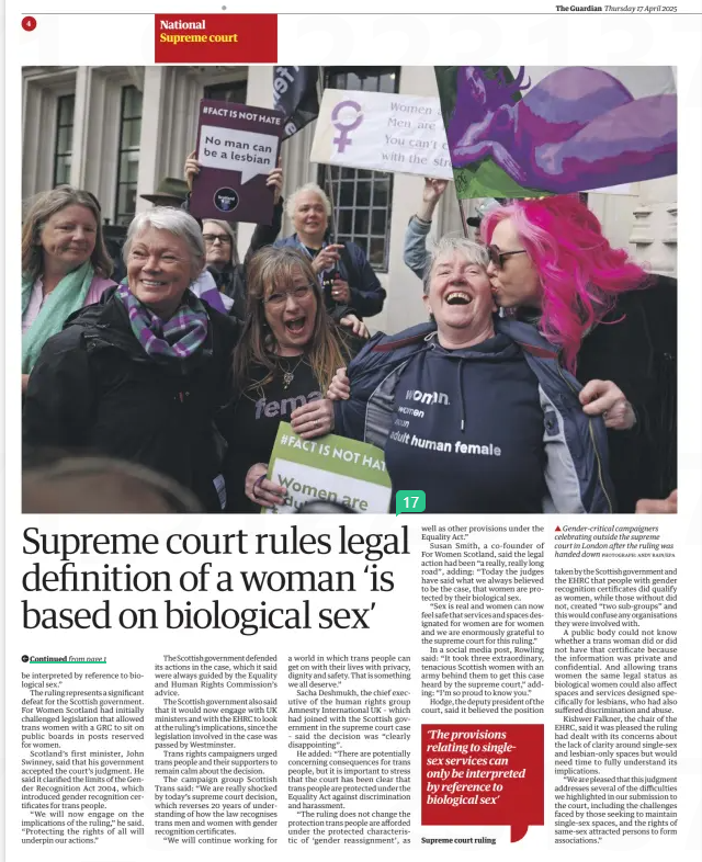 Legal definition of woman ‘is based on biological sex’ Supreme court ruling may have far-reaching impact on trans rights The Guardian17 Apr 2025Severin Carrell Scotland editor PHOTOGRAPH: ANDY RAIN/EPA ▲ Gender-critical campaigners celebrating outside the supreme court in London after the ruling was handed down The supreme court issued a historic and definitive ruling yesterday that the terms “woman” and “sex” in the Equality Act referred only to a biological woman and biological sex. In a decision that delighted gender-critical activists, five judges ruled unanimously that the legal definition of a woman in the 2010 legislation did not include transgender women who held gender recognition certificates (GRCs). The judgment could have farreaching ramifications and lead to greater restrictions on the access for trans women to services and spaces reserved for women. It prompted calls for the UK’s laws on gender recognition to be rewritten. The UK government said the ruling brought “clarity and confidence” for women and those who ran hospitals, sports clubs and women’s refuges. A spokesperson said: “We have always supported the protection of single-sex spaces based on biological sex. Single-sex spaces are protected in law and will always be protected by this government.” The case was brought to court by the gender-critical campaign group For Women Scotland, which is backed financially by JK Rowling, after two Scottish courts rejected its arguments that the Equality Act’s definition of a woman was limited to people born biologically female. Lord Hodge, the deputy president of the court, said the Equality Act was very clear that its provisions dealt with biological sex at birth, and not with a person’s acquired gender, regardless of whether they held a gender recognition certificate. That affected policymaking on gender in sports and the armed services, hospitals, as well as womenonly charities, and access to changing rooms and women-only spaces, he said. However, the judgment said trans women still had equal pay rights as women and could enjoy rights to be treated as women in some situations. In the 88-page judgment, the court said that while the word “biological” did not appear in the definition of man or woman in the Equality Act, “the ordinary meaning of those plain and unambiguous words corresponds with the biological characteristics that make an individual a man or a woman”. If “sex” did not mean only biological sex in the 2010 legislation, providers of single-sex spaces including changing rooms, homeless hostels and medical services would face “practical difficulties”, it said. The justices added: “If as a matter of law, a service provider is required to provide services previously limited to women also to trans women with a GRC, even if they present as biological men, it is difficult to see how they can then justify refusing to provide those services also to biological men … “Read fairly and in context, the provisions relating to single-sex services can only be interpreted by reference to biological sex.” The ruling represents a significant defeat for the Scottish government. For Women Scotland had initially challenged legislation that allowed trans women with a GRC to sit on public boards in posts reserved for women. Scotland’s first minister, John Swinney, said that his government accepted the court’s judgment. He said it clarified the limits of the Gender Recognition Act 2004, which introduced gender recognition certificates for trans people. “We will now engage on the implications of the ruling,” he said. “Protecting the rights of all will underpin our actions.” The Scottish government defended its actions in the case, which it said were always guided by the Equality and Human Rights Commission’s advice. The Scottish government also said that it would now engage with UK ministers and with the EHRC to look at the ruling’s implications, since the legislation involved in the case was passed by Westminster. Trans rights campaigners urged trans people and their supporters to remain calm about the decision. The campaign group Scottish Trans said: “We are really shocked by today’s supreme court decision, which reverses 20 years of understanding of how the law recognises trans men and women with gender recognition certificates. “We will continue working for a world in which trans people can get on with their lives with privacy, dignity and safety. That is something we all deserve.” Sacha Deshmukh, the chief executive of the human rights group Amnesty International UK – which had joined with the Scottish government in the supreme court case – said the decision was “clearly disappointing”. He added: “There are potentially concerning consequences for trans people, but it is important to stress that the court has been clear that trans people are protected under the Equality Act against discrimination and harassment. “The ruling does not change the protection trans people are afforded under the protected characteristic of ‘gender reassignment’, as well as other provisions under the Equality Act.” Susan Smith, a co-founder of For Women Scotland, said the legal action had been “a really, really long road”, adding: “Today the judges have said what we always believed to be the case, that women are protected by their biological sex. “Sex is real and women can now feel safe that services and spaces designated for women are for women and we are enormously grateful to the supreme court for this ruling.” In a social media post, Rowling said: “It took three extraordinary, tenacious Scottish women with an army behind them to get this case heard by the supreme court,” adding: “I’m so proud to know you.” Hodge, the deputy president of the court, said it believed the position ‘The provisions relating to singlesex services can only be interpreted by reference to biological sex’ Supreme court ruling taken by the Scottish government and the EHRC that people with gender recognition certificates did qualify as women, while those without did not, created “two sub-groups” and this would confuse any organisations they were involved with. A public body could not know whether a trans woman did or did not have that certificate because the information was private and confidential. And allowing trans women the same legal status as biological women could also affect spaces and services designed specifically for lesbians, who had also suffered discrimination and abuse. Kishwer Falkner, the chair of the EHRC, said it was pleased the ruling had dealt with its concerns about the lack of clarity around single-sex and lesbian-only spaces but would need time to fully understand its implications. “We are pleased that this judgment addresses several of the difficulties we highlighted in our submission to the court, including the challenges faced by those seeking to maintain single-sex spaces, and the rights of same-sex attracted persons to form associations.” Article Name:Legal definition of woman ‘is based on biological sex’ Publication:The Guardian Author:Severin Carrell Scotland editor Start Page:4 End Page:4
