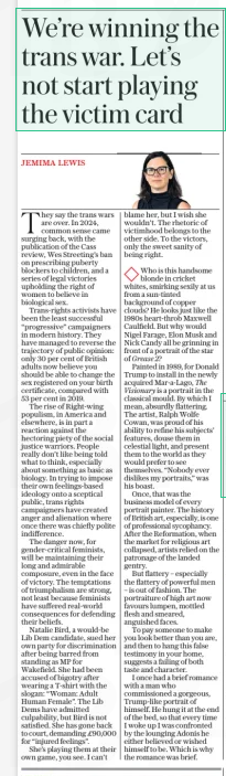 We’re winning the trans war. Let’s not start playing the victim card The Daily Telegraph19 Dec 2024JEMIMA LEWIS  They say the trans wars are over. In 2024, common sense came surging back, with the publication of the Cass review, Wes Streeting’s ban on prescribing puberty blockers to children, and a series of legal victories upholding the right of women to believe in biological sex.  Trans-rights activists have been the least successful “progressive” campaigners in modern history. They have managed to reverse the trajectory of public opinion: only 30 per cent of British adults now believe you should be able to change the sex registered on your birth certificate, compared with 53 per cent in 2019.  The rise of Right-wing populism, in America and elsewhere, is in part a reaction against the hectoring piety of the social justice warriors. People really don’t like being told what to think, especially about something as basic as biology. In trying to impose their own feelings-based ideology onto a sceptical public, trans rights campaigners have created anger and alienation where once there was chiefly polite indifference.  The danger now, for gender-critical feminists, will be maintaining their long and admirable composure, even in the face of victory. The temptations of triumphalism are strong, not least because feminists have suffered real-world consequences for defending their beliefs.  Natalie Bird, a would-be Lib Dem candidate, sued her own party for discrimination after being barred from standing as MP for Wakefield. She had been accused of bigotry after wearing a T-shirt with the slogan: “Woman: Adult Human Female”. The Lib Dems have admitted culpability, but Bird is not satisfied. She has gone back to court, demanding £90,000 for “injured feelings”.  She’s playing them at their own game, you see. I can’t blame her, but I wish she wouldn’t. The rhetoric of victimhood belongs to the other side. To the victors, only the sweet sanity of being right.  Who is this handsome blonde in cricket whites, smirking sexily at us from a sun-tinted background of copper clouds? He looks just like the 1980s heart-throb Maxwell Caulfield. But why would Nigel Farage, Elon Musk and Nick Candy all be grinning in front of a portrait of the star of Grease 2?  Painted in 1989, for Donald Trump to install in the newly acquired Mar-a-lago, The Visionary is a portrait in the classical mould. By which I mean, absurdly flattering. The artist, Ralph Wolfe Cowan, was proud of his ability to refine his subjects’ features, douse them in celestial light, and present them to the world as they would prefer to see themselves. “Nobody ever dislikes my portraits,” was his boast.  Once, that was the business model of every portrait painter. The history of British art, especially, is one of professional sycophancy. After the Reformation, when the market for religious art collapsed, artists relied on the patronage of the landed gentry.  But flattery – especially the flattery of powerful men – is out of fashion. The portraiture of high art now favours lumpen, mottled flesh and smeared, anguished faces.  To pay someone to make you look better than you are, and then to hang this false testimony in your home, suggests a failing of both taste and character.  I once had a brief romance with a man who commissioned a gorgeous, Trump-like portrait of himself. He hung it at the end of the bed, so that every time I woke up I was confronted by the lounging Adonis he either believed or wished himself to be. Which is why the romance was brief.  Article Name:We’re winning the trans war. Let’s not start playing the victim card Publication:The Daily Telegraph Author:JEMIMA LEWIS Start Page:18 End Page:18