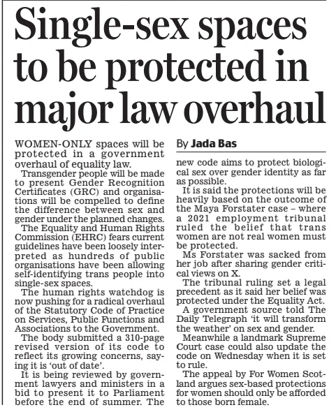 Single-sex spaces to be protected in major law overhaul Daily Mail15 Apr 2025By Jada Bas WOMEN-ONLY spaces will be protected in a government overhaul of equality law. Transgender people will be made to present Gender Recognition Certificates (GRC) and organisations will be compelled to define the difference between sex and gender under the planned changes. The Equality and Human Rights Commission (EHRC) fears current guidelines have been loosely interpreted as hundreds of public organisations have been allowing self-identifying trans people into single-sex spaces. The human rights watchdog is now pushing for a radical overhaul of the Statutory Code of Practice on Services, Public Functions and Associations to the Government. The body submitted a 310-page revised version of its code to reflect its growing concerns, saying it is ‘out of date’. It is being reviewed by government lawyers and ministers in a bid to present it to Parliament before the end of summer. The new code aims to protect biological sex over gender identity as far as possible. It is said the protections will be heavily based on the outcome of the Maya Forstater case – where a 2021 employment tribunal ruled the belief that trans women are not real women must be protected. Ms Forstater was sacked from her job after sharing gender critical views on X. The tribunal ruling set a legal precedent as it said her belief was protected under the Equality Act. A government source told The Daily Telegraph ‘it will transform the weather’ on sex and gender. Meanwhile a landmark Supreme Court case could also update the code on Wednesday when it is set to rule. The appeal by For Women Scotland argues sex-based protections for women should only be afforded to those born female. Article Name:Single-sex spaces to be protected in major law overhaul Publication:Daily Mail Author:By Jada Bas Start Page:22 End Page:22