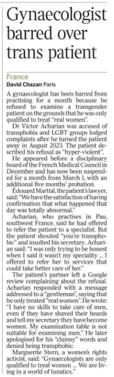 Gynaecologist barred over trans patient France David Chazan - Paris A gynaecologist has been barred from practising for a month because he refused to examine a transgender patient on the grounds that he was only qualified to treat “real women”.  Dr Victor Acharian was accused of transphobia and LGBT groups lodged complaints after he turned the patient away in August 2023. The patient described his refusal as “hyper-violent”.  He appeared before a disciplinary board of the French Medical Council in December and has now been suspended for a month from March 1, with an additional five months’ probation.  Édouard Martial, the patient’s lawyer, said: “We have the satisfaction of having confirmation that what happened that day was totally abnormal.”  Acharian, who practises in Pau, southwest France, said he had offered to refer the patient to a specialist. But the patient shouted “you’re transphobic” and insulted his secretary. Acharian said: “I was only trying to be honest when I said it wasn’t my speciality ... I offered to refer her to services that could take better care of her.”  The patient’s partner left a Google review complaining about the refusal. Acharian responded with a message addressed to a “gentleman”, saying that he only treated “real women”. He wrote: “I have no skills to take care of men, even if they have shaved their beards and tell my secretary they have become women. My examination table is not suitable for examining men.” He later apologised for his “clumsy” words and denied being transphobic.  Marguerite Stern, a women’s rights activist, said: “Gynaecologists are only qualified to treat women … We are living in a world of lunatics.”