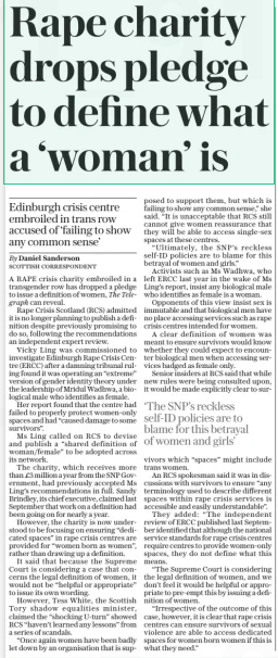 Rape charity drops pledge to define what a ‘woman’ is Edinburgh crisis centre embroiled in trans row accused of ‘failing to show any common sense’ The Daily Telegraph29 Jan 2025By Daniel Sanderson Scottish correspondent A RAPE crisis charity embroiled in a transgender row has dropped a pledge to issue a definition of women, The Telegraph can reveal.  Rape Crisis Scotland (RCS) admitted it is no longer planning to publish a definition despite previously promising to do so, following the recommendations an independent expert review.  Vicky Ling was commissioned to investigate Edinburgh Rape Crisis Centre (ERCC) after a damning tribunal ruling found it was operating an “extreme” version of gender identity theory under the leadership of Mridul Wadhwa, a biological male who identifies as female.  Her report found that the centre had failed to properly protect women-only spaces and had “caused damage to some survivors”.  Ms Ling called on RCS to devise and publish a “shared definition of woman/female” to be adopted across its network.  The charity, which receives more than £3 million a year from the SNP Government, had previously accepted Ms Ling’s recommendations in full. Sandy Brindley, its chief executive, claimed last September that work on a definition had been going on for nearly a year.  However, the charity is now understood to be focusing on ensuring “dedicated spaces” in rape crisis centres are provided for “women born as women”, rather than drawing up a definition.  It said that because the Supreme Court is considering a case that concerns the legal definition of women, it would not be “helpful or appropriate” to issue its own wording.  However, Tess White, the Scottish Tory shadow equalities minister, claimed the “shocking U-turn” showed RCS “haven’t learned any lessons” from a series of scandals.  “Once again women have been badly let down by an organisation that is supposed to support them, but which is failing to show any common sense,” she said. “It is unacceptable that RCS still cannot give women reassurance that they will be able to access single-sex spaces at these centres.  “Ultimately, the SNP’S reckless self-id policies are to blame for this betrayal of women and girls.”  Activists such as Ms Wadhwa, who left ERCC last year in the wake of Ms Ling’s report, insist any biological male who identifies as female is a woman.  Opponents of this view insist sex is immutable and that biological men have no place accessing services such as rape crisis centres intended for women.  A clear definition of women was meant to ensure survivors would know whether they could expect to encounter biological men when accessing services badged as female only.  Senior insiders at RCS said that while new rules were being consulted upon, it would be made explicitly clear to survivors which “spaces” might include trans women.  An RCS spokesman said it was in discussions with survivors to ensure “any terminology used to describe different spaces within rape crisis services is accessible and easily understandable”.  They added: “The independent review of ERCC published last September identified that although the national service standards for rape crisis centres require centres to provide women-only spaces, they do not define what this means.  “The Supreme Court is considering the legal definition of women, and we don’t feel it would be helpful or appropriate to pre-empt this by issuing a definition of women.  “Irrespective of the outcome of this case, however, it is clear that rape crisis centres can ensure survivors of sexual violence are able to access dedicated spaces for women born women if this is what they need.”  ‘The SNP’S reckless self-id policies are to blame for this betrayal of women and girls’  Article Name:Rape charity drops pledge to define what a ‘woman’ is Publication:The Daily Telegraph Author:By Daniel Sanderson Scottish correspondent Start Page:10 End Page:10