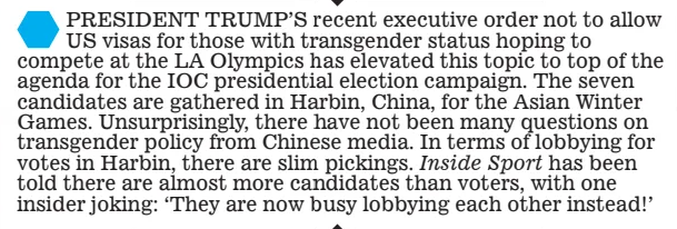  PRESIDENT TRUMP’S recent executive order not to allow US visas for those with transgender status hoping to compete at the LA Olympics has elevated this topic to top of the agenda for the IOC presidential election campaign. The seven candidates are gathered in Harbin, China, for the Asian Winter Games. Unsurprisingly, there have not been many questions on transgender policy from Chinese media. In terms of lobbying for votes in Harbin, there are slim pickings. Inside Sport has been told there are almost more candidates than voters, with one insider joking: ‘They are now busy lobbying each other instead!’ 