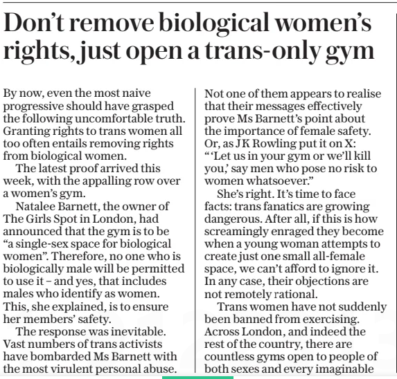 Don’t remove biological women’s rights, just open a trans-only gym The Daily Telegraph13 Mar 2025 By now, even the most naive progressive should have grasped the following uncomfortable truth. Granting rights to trans women all too often entails removing rights from biological women. The latest proof arrived this week, with the appalling row over a women’s gym. Natalee Barnett, the owner of The Girls Spot in London, had announced that the gym is to be “a single-sex space for biological women”. Therefore, no one who is biologically male will be permitted to use it – and yes, that includes males who identify as women. This, she explained, is to ensure her members’ safety. The response was inevitable. Vast numbers of trans activists have bombarded Ms Barnett with the most virulent personal abuse. Not one of them appears to realise that their messages effectively prove Ms Barnett’s point about the importance of female safety. Or, as JK Rowling put it on X: “‘Let us in your gym or we’ll kill you,’ say men who pose no risk to women whatsoever.” She’s right. It’s time to face facts: trans fanatics are growing dangerous. After all, if this is how screamingly enraged they become when a young woman attempts to create just one small all-female space, we can’t afford to ignore it. In any case, their objections are not remotely rational. Trans women have not suddenly been banned from exercising. Across London, and indeed the rest of the country, there are countless gyms open to people of both sexes and every imaginable gender identity. Yet these raging ideologues won’t allow biological women to have even one little gym of their own, just for them? Evidently not. Hence the point I made at the start. If, as the activists’ mantra insists, trans women are women, then biological women must lose the right to female-only gyms. Because all women must be allowed entry – including women who are male. Of course, rather than bellowing at Ms Barnett for opening a female-only gym, the fanatics could have responded by simply opening a trans-only gym. I wonder how many biological women would have angrily protested against that. If I had to guess a number, I’d probably go for zero. But then, I doubt I’ll ever find out whether I’m right, because the fanatics won’t open one. I suspect they’re much happier just screaming at innocent women, instead. Article Name:Don’t remove biological women’s rights, just open a trans-only gym Publication:The Daily Telegraph Start Page:7 End Page:7