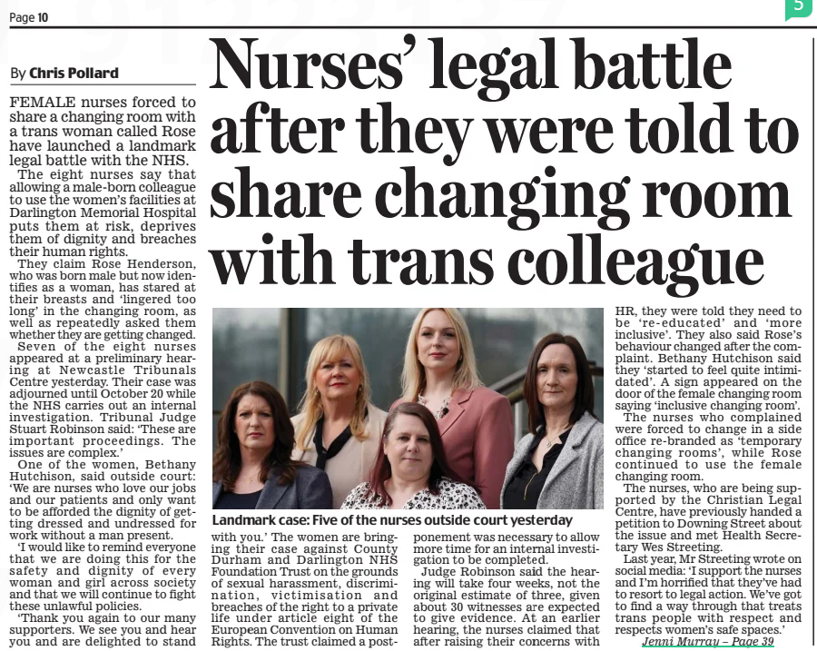 Nurses’ legal battle af ter they were told to share changing room with trans colleague Daily Mail3 Apr 2025By Chris Pollard Steely drive: Sally Becker with rescued children from Ukraine FEMALE nurses forced to share a changing room with a trans woman called Rose have launched a landmark legal battle with the NHS. The eight nurses say that allowing a male-born colleague to use the women’s facilities at Darlington Memorial Hospital puts them at risk, deprives them of dignity and breaches their human rights. They claim Rose Henderson, who was born male but now identifies as a woman, has stared at their breasts and ‘lingered too long’ in the changing room, as well as repeatedly asked them whether they are getting changed. Seven of the eight nurses appeared at a preliminary hearing at Newcastle Tribunals Centre yesterday. Their case was adjourned until October 20 while the NHS carries out an internal investigation. Tribunal Judge Stuart Robinson said: ‘These are important proceedings. The issues are complex.’ One of the women, Bethany Hutchison, said outside court: ‘We are nurses who love our jobs and our patients and only want to be afforded the dignity of getting dressed and undressed for work without a man present. ‘I would like to remind everyone that we are doing this for the safety and dignity of every woman and girl across society and that we will continue to fight these unlawful policies. ‘Thank you again to our many supporters. We see you and hear you and are delighted to stand with you.’ The women are bringing their case against County Durham and Darlington NHS Foundation Trust on the grounds of sexual harassment, discrimination, victimisation and breaches of the right to a private life under article eight of the European Convention on Human Rights. The trust claimed a postponement was necessary to allow more time for an internal investigation to be completed. Judge Robinson said the hearing will take four weeks, not the original estimate of three, given about 30 witnesses are expected to give evidence. At an earlier hearing, the nurses claimed that after raising their concerns with HR, they were told they need to be ‘re-educated’ and ‘more inclusive’. They also said Rose’s behaviour changed after the complaint. Bethany Hutchison said they ‘started to feel quite intimidated’. A sign appeared on the door of the female changing room saying ‘inclusive changing room’. The nurses who complained were forced to change in a side office re-branded as ‘temporary changing rooms’, while Rose continued to use the female changing room. The nurses, who are being supported by the Christian Legal Centre, have previously handed a petition to Downing Street about the issue and met Health Secretary Wes Streeting. Last year, Mr Streeting wrote on social media: ‘I support the nurses and I’m horrified that they’ve had to resort to legal action. We’ve got to find a way through that treats trans people with respect and respects women’s safe spaces.’ THREE years ago, Sally Becker took a train through war-torn Ukraine in the dead of night. She wasn’t so much in fear of her own life but the lives of the 91 women and children she was taking with her on this perilous journey. They had been trapped in one of the worst hit areas and Sally, an experienced aid worker, had been tasked with transporting them across the border to safety. ‘It was scary,’ admits Sally, with characteristic understatement. ‘The train, provided by Ukrainian authorities, had blackout blinds so we couldn’t be seen by Russian drones overhead. ‘The atmosphere was intense and baking hot – there was no air conditioning and the windows were locked for safety. ‘We were cooped up in three small carriages for 22 hours. The children, who ranged from babies to teenagers, raced up and down the corridors, mercifully oblivious to the dangers. But the adults were in dread of being hit any minute.’ Thankfully, they made it to Poland and, after weeks of negotiation with the Home Office, some found homes in Wales. As terrifying as it sounds, it was all in a day’s work for Sally, who’s been nominated in the Daily Mail’s Inspirational Women Awards for her role helping sick and injured children in war-torn countries. Sally started volunteering as an aid worker in Bosnia in 1993. Her exceptional bravery and single-minded determination saw her save the lives of hundreds of children by crossing through enemy lines to transport them to safety, winning her the affectionate name, The Angel of Mostar. Risking her life, she embarked on a series of missions in Kosovo and later across northern Iraq. NOW 63, you may imagine Sally to be retired from war zones. You’d be wrong; this extraordinary woman is as fired up by injustice in the world as ever. ‘The most distressing thing is that nothing has changed since I started,’ says Sally, whose gentle voice belies her steely determination. ‘It’s still horrific. It’s still shocking. I still find it traumatic to see children in that condition. ‘It’s so unnecessary. We’re killing children when, once upon a time, we would have sent our armies to far-flung fields to battle it out between them. Now women and children suffer the most.’ When war broke out in Ukraine, Sally, who lives in Brighton with her journalist daughter, Billie, 25, made a series of dangerous treks by road across the country to help evacuate 240 women and children. Including that treacherous train journey. As if that isn’t challenge enough, over the last year she has helped organise the evacuation of 40 sick and wounded children from Gaza to Italy for specialist treatment. One boy in particular proved an inspiration to Sally: Kamal, a 14-year-old Palestinian boy, who lost a leg just below his groin. ‘There were all these ambulances ready to take the children off the plane with stretchers,’ she recalls. ‘But Kamal refused to be helped. I choked back tears at the sight of this very independent young man who wanted to walk with his crutches.’ So how did Sally’s adventures begin? In 1993, then 31, she was making a living as an artist when she heard about the conflict in Bosnia and felt compelled to help. She had planned to volunteer for a few weeks before slotting back into her old world. Instead, that first visit changed the course of her life for ever. ‘I contacted a lot of organisations offering my help, but they didn’t want me because I had no relevant experience,’ she says. ‘I wasn’t a nurse or an engineer.’ Undaunted, she volunteered to drive aid to the region and made her way into Mostar, the heart of the conflict. The eastern part was completely blockaded and as many as 60,000 people were trapped; some dying for want of the most basic medical supplies. Sally’s breakthrough came when she was approached by a UN Civil Affairs officer who’d heard about her work delivering aid to the hospital in West Mostar. As she was one of the only international aid workers allowed to go in and out of the city, he asked her to help evacuate children from the east side. After gaining permission from the head of the Croat Military Health Authorities to rescue all the wounded children and their mothers, she drove across the front line in an old Bedford ambulance. That didn’t stop her coming under fire from snipers in the surrounding hills. ‘When I heard the crack of the bullets I was terrified,’ says Sally. ‘I didn’t know whether to stop and shelter behind the vehicle or try to run away. But I decided to keep going and eventually made it to the hospital.’ The ensuing months saw her bring a convoy of 57 ambulances and trucks from Brighton, carrying £1m worth of medical aid and evacuating 100 injured children and their mothers from the area. Two months later, she returned to rescue 28 injured children and their mothers by helicopter from a monastery in central Bosnia. But she didn’t always escape unscathed. Following a mission in 1998 to bring 15 injured children and their families across the mountains from Kosovo, two masked gunmen ambushed her outside her hotel in northern Albania. As Sally threw herself to the ground, a shot whistled through the air, hitting her leg. ‘At first I didn’t know what had happened,’ recalls Sally. ‘But my colleague, a former nurse, said, “You’ve been shot!” I could feel the ground soaking wet beneath me and realised it was blood.’ Sally’s life was saved by Bill Foxton, a British veteran who was in Kosovo with the Organisation for Security and Co-operation in Europe (OSCE) and happened to be staying in a nearby hotel. Bill, a former army major, threw her in an army truck and drove her to hospital at breakneck speed, where he helped to staunch the flow of blood, saving her leg and probably her life. SALLY ended up falling in love with Bill. In 1999, and back home in Brighton, she gave birth to their daughter, Billie. Sadly her relationship with Bill ended soon after and he moved to Afghanistan before his death in 2009. ‘As a single mum, I have been very conscious I need to stay safe for my daughter,’ says Sally. ‘There have been times I felt guilty leaving Billie with my mother while I was away. But plenty of women do dangerous jobs. It’s no different for me. ‘While I try to be extra careful, I can’t turn my back on the children who need me. Every time I have to cross a front line, I’m terrified, though. It’s just, having done it before, it’s hard to say no.’ Now grown up, Billie is so supportive of her mother she joined her in Poland in 2022 to help the children escaping from Ukraine. If this isn’t impressive enough, in 2021 Sally launched the ground-breaking Save A Child app. This allows Sally and her small team to connect medics treating children in remote or war-torn areas with specialists. ‘We now have over 300 specialists throughout the world to call on,’ she says. ‘It means a doctor or nurse treating children in areas like Gaza can reach out and get expert help within an hour or two, which is often the difference between life and death. We have saved many babies in Afghanistan thanks to our neo-natal experts in the UK and Sweden. ‘Just this week a doctor in Afghanistan was trying to treat a little boy with a severely injured arm. Gangrene was setting in and the doctor didn’t know the best way to treat him. We allocated the case to one of our trauma specialists and the boy’s arm has been saved.’ It’s stories like these that keep this incredible woman going. As Sally herself says, ‘It’s my life now and has been for over 30 years. I can’t see myself ever stopping.’ Sally’s autobiography, Where Angels Fear To Tread, is published on April 10. Article Name:Nurses’ legal battle af ter they were told to share changing room with trans colleague Publication:Daily Mail Author:By Chris Pollard Start Page:10 End Page:10