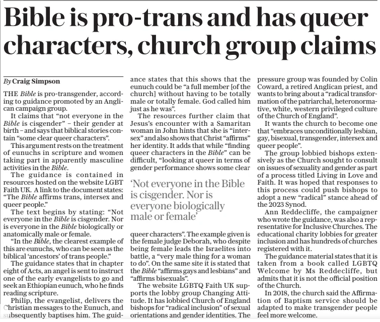 Bible is pro-trans and has queer characters, church group claims The Daily Telegraph26 Dec 2024By Craig Simpson THE Bible is pro-transgender, according to guidance promoted by an Anglican campaign group.  It claims that “not everyone in the Bible is cisgender” – their gender at birth – and says that biblical stories contain “some clear queer characters”.  This argument rests on the treatment of eunuchs in scripture and women taking part in apparently masculine activities in the Bible.  The guidance is contained in resources hosted on the website LGBT Faith UK. A link to the document states: “The Bible affirms trans, intersex and queer people.”  The text begins by stating: “Not everyone in the Bible is cisgender. Nor is everyone in the Bible biologically or anatomically male or female.  “In the Bible, the clearest example of this are eunuchs, who can be seen as the biblical ‘ancestors’ of trans people.”  The guidance states that in chapter eight of Acts, an angel is sent to instruct one of the early evangelists to go and seek an Ethiopian eunuch, who he finds reading scripture.  Philip, the evangelist, delivers the Christian messages to the Eunuch, and subsequently baptises him. The guidance states that this shows that the eunuch could be “a full member [of the church] without having to be totally male or totally female. God called him just as he was”.  The resources further claim that Jesus’s encounter with a Samaritan woman in John hints that she is “intersex” and also shows that Christ “affirms” her identity. It adds that while “finding queer characters in the Bible” can be difficult, “looking at queer in terms of gender performance shows some clear  ‘Not everyone in the Bible is cisgender. Nor is everyone biologically male or female’  queer characters”. The example given is the female judge Deborah, who despite being female leads the Israelites into battle, a “very male thing for a woman to do”. On the same site it is stated that the Bible “affirms gays and lesbians” and “affirms bisexuals”.  The website LGBTQ Faith UK supports the lobby group Changing Attitude. It has lobbied Church of England bishops for “radical inclusion” of sexual orientations and gender identities. The pressure group was founded by Colin Coward, a retired Anglican priest, and wants to bring about a “radical transformation of the patriarchal, heteronormative, white, western privileged culture of the Church of England”.  It wants the church to become one that “embraces unconditionally lesbian, gay, bisexual, transgender, intersex and queer people”.  The group lobbied bishops extensively as the Church sought to consult on issues of sexuality and gender as part of a process titled Living in Love and Faith. It was hoped that responses to this process could push bishops to adopt a new “radical” stance ahead of the 2023 Synod.  Ann Reddecliffe, the campaigner who wrote the guidance, was also a representative for Inclusive Churches. The educational charity lobbies for greater inclusion and has hundreds of churches registered with it.  The guidance material states that it is taken from a book called LGBTQ Welcome by Ms Reddecliffe, but admits that it is not the official position of the Church.  In 2018, the church said the Affirmation of Baptism service should be adapted to make transgender people feel more welcome.  Article Name:Bible is pro-trans and has queer characters, church group claims Publication:The Daily Telegraph Author:By Craig Simpson Start Page:11 End Page:11