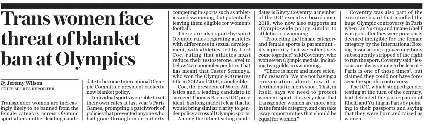 Trans women face threat of blanket ban at Olympics The Daily Telegraph28 Jan 2025By Jeremy Wilson CHIEF SPORTS REPORTER Transgender women are increasingly likely to be banned from the female category across Olympic sport after another leading candidate to become International Olympic Committee president backed a new blanket policy.  Individual sports were able to set their own rules at last year’s Paris Games, prompting a patchwork of policies that prevented anyone who had gone through male puberty competing in sports such as athletics and swimming, but potentially leaving them eligible for women’s football.  There are also sport-by-sport Olympic rules regarding athletes with differences in sexual development, with athletics, led by Lord Coe, ruling that athletes must reduce their testosterone level to below 2.5 nanomoles per litre. That has meant that Caster Semenya, who won the Olympic 800metres title in 2012 and 2016, is ineligible.  Coe, the president of World Athletics and a leading candidate to succeed Thomas Bach as IOC president, has long made it clear that he would bring similar clarity to gender policy across all Olympic sports.  Among the other leading candidates is Kirsty Coventry, a member of the IOC executive board since 2018, who now also supports an Olympic-wide policy similar to athletics or swimming.  “Protecting the female category and female sports is paramount – it’s a priority that we collectively come together,” said Coventry, who won seven Olympic medals, including two golds, in swimming.  “There is more and more scientific research. We are not having a conversation about how it is detrimental to men’s sport. That, in itself, says we need to protect women’s sport. It is very clear that transgender women are more able in the female category, and can take away opportunities that should be equal for women.”  Coventry was also part of the executive board that handled the huge Olympic controversy in Paris when Lin Yu-ting and Imane Khelif won gold after they were previously deemed ineligible for the female category by the International Boxing Association; a governing body subsequently stripped of the right to run the sport. Coventry said “lessons are always going to be learnt – Paris is one of those times”, but claimed they could not have foreseen the specific controversy.  The IOC, which stopped gender testing at the turn of the century, had defended the participation of Khelif and Yu-ting in Paris by pointing to their passports and saying that they were born and raised as women.  Article Name:Trans women face threat of blanket ban at Olympics Publication:The Daily Telegraph Author:By Jeremy Wilson CHIEF SPORTS REPORTER Start Page:11 End Page:11