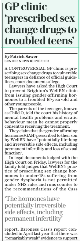 GP clinic ‘prescribed sex change drugs to troubled teens’ The Sunday Telegraph9 Feb 2025By Patrick Sawer SENIOR NEWS REPORTER A CONTROVERSIAL GP clinic is prescribing sex change drugs to vulnerable teenagers in defiance of official guidelines, court documents allege. Lawyers have asked the High Court to prevent Brighton’s WellBN clinic from issuing gender-affirming hormones to a troubled 16-year-old and other young people. The parents of the teenager, known as Child O, told the court his history of mental health problems and erratic behaviour mean he cannot properly consent to receiving the treatment. They claim that the gender-affirming hormones (GAH) prescribed to their son by WellBN have “potentially life-long and irreversible side effects, including permanent infertility and loss of sexual function”. In legal documents lodged with the High Court on Friday, lawyers for the family told judges that WellBN’s practice of prescribing sex change hormones to under-18s suffering from gender dysphoria is not permitted under NHS rules and runs counter to the recommendations of the Cass ‘The hormones have potentially irreversible side effects, including permanent infertility’ report. Baroness Cass’s report concluded in April last year that there was “remarkably weak” evidence to support the use of cross-sex hormones and puberty blockers in children with gender dysphoria, and warned that children who think they are transgender should not be rushed into treatment they may regret. The parents accuse Dr Sam Hall, a GP at WellBN, of prescribing the drugs without their consent and claim they were denied details of Child O’s treatment, despite informing the clinic their son had forged his mother’s signature on the consent form. Child O suffered years of trauma, anxiety and social isolation after seeing his mother severely injured in a bike accident when he was four. The court will hear claims that WellBN prescribes sex-change hormones to under-18s after a blood test and a single 40-minute appointment. The clinic said: “We have fully considered and responded back to the correspondence received from the family’s representatives and will engage fully on any next steps.” It added it is “confident that any young patients under the age of 18 are assessed in accordance with good medical practice”. Article Name:GP clinic ‘prescribed sex change drugs to troubled teens’ Publication:The Sunday Telegraph Author:By Patrick Sawer SENIOR NEWS REPORTER Start Page:6 End Page:6