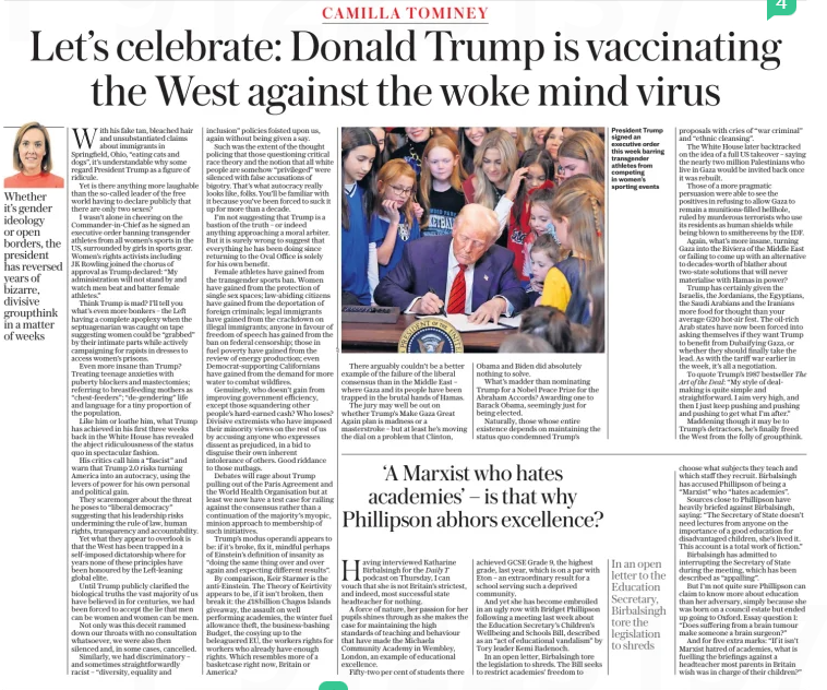 Let’s celebrate: Donald Trump is vaccinating the West against the woke mind virus Whether it’s gender ideology or open borders, the president has reversed years of bizarre, divisive groupthink in a matter of weeks In an open letter to the Education Secretary, Birbalsingh tore the legislation to shreds The Daily Telegraph - Saturday8 Feb 2025Daily T Art of the Deal: The With his fake tan, bleached hair and unsubstantiated claims about immigrants in Springfield, Ohio, “eating cats and dogs”, it’s understandable why some regard President Trump as a figure of ridicule. Yet is there anything more laughable than the so-called leader of the free world having to declare publicly that there are only two sexes? I wasn’t alone in cheering on the Commander-in-Chief as he signed an executive order banning transgender athletes from all women’s sports in the US, surrounded by girls in sports gear. Women’s rights activists including JK Rowling joined the chorus of approval as Trump declared: “My administration will not stand by and watch men beat and batter female athletes.” Think Trump is mad? I’ll tell you what’s even more bonkers – the Left having a complete apoplexy when the septuagenarian was caught on tape suggesting women could be “grabbed” by their intimate parts while actively campaigning for rapists in dresses to access women’s prisons. Even more insane than Trump? Treating teenage anxieties with puberty blockers and mastectomies; referring to breastfeeding mothers as “chest-feeders”; “de-gendering” life and language for a tiny proportion of the population. Like him or loathe him, what Trump has achieved in his first three weeks back in the White House has revealed the abject ridiculousness of the status quo in spectacular fashion. His critics call him a “fascist” and warn that Trump 2.0 risks turning America into an autocracy, using the levers of power for his own personal and political gain. They scaremonger about the threat he poses to “liberal democracy” suggesting that his leadership risks undermining the rule of law, human rights, transparency and accountability. Yet what they appear to overlook is that the West has been trapped in a self-imposed dictatorship where for years none of these principles have been honoured by the Left-leaning global elite. Until Trump publicly clarified the biological truths the vast majority of us have believed in for centuries, we had been forced to accept the lie that men can be women and women can be men. Not only was this deceit rammed down our throats with no consultation whatsoever, we were also then silenced and, in some cases, cancelled. Similarly, we had discriminatory – and sometimes straightforwardly racist – “diversity, equality and inclusion” policies foisted upon us, again without being given a say. Such was the extent of the thought policing that those questioning critical race theory and the notion that all white people are somehow “privileged” were silenced with false accusations of bigotry. That’s what autocracy really looks like, folks. You’ll be familiar with it because you’ve been forced to suck it up for more than a decade. I’m not suggesting that Trump is a bastion of the truth – or indeed anything approaching a moral arbiter. But it is surely wrong to suggest that everything he has been doing since returning to the Oval Office is solely for his own benefit. Female athletes have gained from the transgender sports ban. Women have gained from the protection of single sex spaces; law-abiding citizens have gained from the deportation of foreign criminals; legal immigrants have gained from the crackdown on illegal immigrants; anyone in favour of freedom of speech has gained from the ban on federal censorship; those in fuel poverty have gained from the review of energy production; even Democrat-supporting Californians have gained from the demand for more water to combat wildfires. Genuinely, who doesn’t gain from improving government efficiency, except those squandering other people’s hard-earned cash? Who loses? Divisive extremists who have imposed their minority views on the rest of us by accusing anyone who expresses dissent as prejudiced, in a bid to disguise their own inherent intolerance of others. Good riddance to those nutbags. Debates will rage about Trump pulling out of the Paris Agreement and the World Health Organisation but at least we now have a test case for railing against the consensus rather than a continuation of the majority’s myopic, minion approach to membership of such initiatives. Trump’s modus operandi appears to be: if it’s broke, fix it, mindful perhaps of Einstein’s definition of insanity as “doing the same thing over and over again and expecting different results”. By comparison, Keir Starmer is the anti-Einstein. The Theory of Keirtivity appears to be, if it isn’t broken, then break it: the £18billion Chagos Islands giveaway, the assault on well performing academies, the winter fuel allowance theft, the business-bashing Budget, the cosying up to the beleaguered EU, the workers rights for workers who already have enough rights. Which resembles more of a basketcase right now, Britain or America? There arguably couldn’t be a better example of the failure of the liberal consensus than in the Middle East – where Gaza and its people have been trapped in the brutal hands of Hamas. The jury may well be out on whether Trump’s Make Gaza Great Again plan is madness or a masterstroke – but at least he’s moving the dial on a problem that Clinton, Having interviewed Katharine Birbalsingh for the podcast on Thursday, I can vouch that she is not Britain’s strictest, and indeed, most successful state headteacher for nothing. A force of nature, her passion for her pupils shines through as she makes the case for maintaining the high standards of teaching and behaviour that have made the Michaela Community Academy in Wembley, London, an example of educational excellence. Fifty-two per cent of students there Obama and Biden did absolutely nothing to solve. What’s madder than nominating Trump for a Nobel Peace Prize for the Abraham Accords? Awarding one to Barack Obama, seemingly just for being elected. Naturally, those whose entire existence depends on maintaining the status quo condemned Trump’s ‘A Marxist who hates academies’ – is that why Phillipson abhors excellence? achieved GCSE Grade 9, the highest grade, last year, which is on a par with Eton – an extraordinary result for a school serving such a deprived community. And yet she has become embroiled in an ugly row with Bridget Phillipson following a meeting last week about the Education Secretary’s Children’s Wellbeing and Schools Bill, described as an “act of educational vandalism” by Tory leader Kemi Badenoch. In an open letter, Birbalsingh tore the legislation to shreds. The Bill seeks to restrict academies’ freedom to President Trump signed an executive order this week barring transgender athletes from competing in women’s sporting events proposals with cries of “war criminal” and “ethnic cleansing”. The White House later backtracked on the idea of a full US takeover – saying the nearly two million Palestinians who live in Gaza would be invited back once it was rebuilt. Those of a more pragmatic persuasion were able to see the positives in refusing to allow Gaza to remain a munitions-filled hellhole, ruled by murderous terrorists who use its residents as human shields while being blown to smithereens by the IDF. Again, what’s more insane, turning Gaza into the Riviera of the Middle East or failing to come up with an alternative to decades-worth of blather about two-state solutions that will never materialise with Hamas in power? Trump has certainly given the Israelis, the Jordanians, the Egyptians, the Saudi Arabians and the Iranians more food for thought than your average G20 hot-air fest. The oil-rich Arab states have now been forced into asking themselves if they want Trump to benefit from Dubaifying Gaza, or whether they should finally take the lead. As with the tariff war earlier in the week, it’s all a negotiation. To quote Trump’s 1987 bestseller “My style of dealmaking is quite simple and straightforward. I aim very high, and then I just keep pushing and pushing and pushing to get what I’m after.” Maddening though it may be to Trump’s detractors, he’s finally freed the West from the folly of groupthink. choose what subjects they teach and which staff they recruit. Birbalsingh has accused Phillipson of being a “Marxist” who “hates academies”. Sources close to Phillipson have heavily briefed against Birbalsingh, saying: “The Secretary of State doesn’t need lectures from anyone on the importance of a good education for disadvantaged children, she’s lived it. This account is a total work of fiction.” Birbalsingh has admitted to interrupting the Secretary of State during the meeting, which has been described as “appalling”. But I’m not quite sure Phillipson can claim to know more about education than her adversary, simply because she was born on a council estate but ended up going to Oxford. Essay question 1: “Does suffering from a brain tumour make someone a brain surgeon?” And for five extra marks: “If it isn’t Marxist hatred of academies, what is fuelling the briefings against a headteacher most parents in Britain wish was in charge of their children?” Article Name:Let’s celebrate: Donald Trump is vaccinating the West against the woke mind virus Publication:The Daily Telegraph - Saturday Author:Daily T Art of the Deal: The Start Page:17 End Page:17