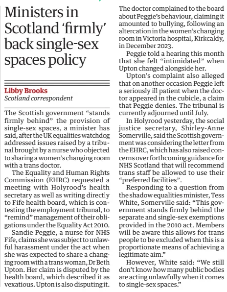 Ministers in Scotland ‘firmly’ back single-sex spaces policy The Guardian26 Feb 2025Libby Brooks Scotland correspondent The Scottish government “stands firmly behind” the provision of single-sex spaces, a minister has said, after the UK equalities watchdog addressed issues raised by a tribunal brought by a nurse who objected to sharing a women’s changing room with a trans doctor. The Equality and Human Rights Commission (EHRC) requested a meeting with Holyrood’s health secretary as well as writing directly to Fife health board, which is contesting the employment tribunal, to “remind” management of their obligations under the Equality Act 2010. Sandie Peggie, a nurse for NHS Fife, claims she was subject to unlawful harassment under the act when she was expected to share a changing room with a trans woman, Dr Beth Upton. Her claim is disputed by the health board, which described it as vexatious. Upton is also disputing it. The doctor complained to the board about Peggie’s behaviour, claiming it amounted to bullying, following an altercation in the women’s changing room in Victoria hospital, Kirkcaldy, in December 2023. Peggie told a hearing this month that she felt “intimidated” when Upton changed alongside her. Upton’s complaint also alleged that on another occasion Peggie left a seriously ill patient when the doctor appeared in the cubicle, a claim that Peggie denies. The tribunal is currently adjourned until July. In Holyrood yesterday, the social justice secretary, Shirley-Anne Somerville, said the Scottish government was considering the letter from the EHRC, which has also raised concerns over forthcoming guidance for NHS Scotland that will recommend trans staff be allowed to use their “preferred facilities”. Responding to a question from the shadow equalities minister, Tess White, Somerville said: “This government stands firmly behind the separate and single-sex exemptions provided in the 2010 act. Members will be aware this allows for trans people to be excluded when this is a proportionate means of achieving a legitimate aim.” However, White said: “We still don’t know how many public bodies are acting unlawfully when it comes to single-sex spaces.”