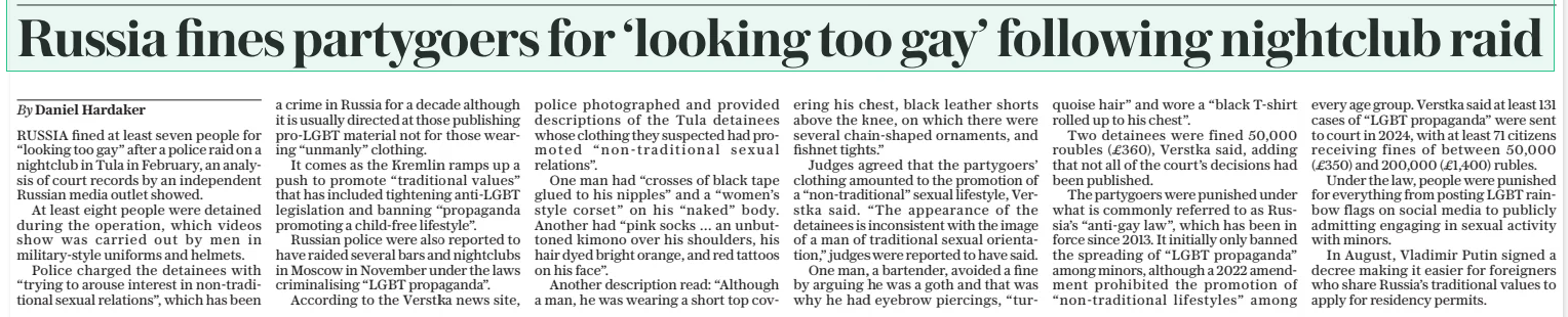 Russia fines partygoers for ‘looking too gay’ following nightclub raid The Daily Telegraph2 Jan 2025By Daniel Hardaker RUSSIA fined at least seven people for “looking too gay” after a police raid on a nightclub in Tula in February, an analysis of court records by an independent Russian media outlet showed.  At least eight people were detained during the operation, which videos show was carried out by men in military-style uniforms and helmets.  Police charged the detainees with “trying to arouse interest in non-traditional sexual relations”, which has been a crime in Russia for a decade although it is usually directed at those publishing PRO-LGBT material not for those wearing “unmanly” clothing.