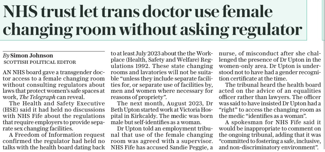 NHS trust let trans doctor use female changing room without asking regulator The Daily Telegraph18 Mar 2025By Simon Johnson SCOTTISH POLITICAL EDITOR AN NHS board gave a transgender doctor access to a female changing room without consulting regulators about laws that protect women’s safe spaces at work, The Telegraph can reveal. The Health and Safety Executive (HSE) said it had held no discussions with NHS Fife about the regulations that require employers to provide separate sex changing facilities. A Freedom of Information request confirmed the regulator had held no talks with the health board dating back to at least July 2023 about the the Workplace (Health, Safety and Welfare) Regulations 1992. These state changing rooms and lavatories will not be suitable “unless they include separate facilities for, or separate use of facilities by, men and women where necessary for reasons of propriety”. The next month, August 2023, Dr Beth Upton started work at Victoria Hospital in Kirkcaldy. The medic was born male but self-identifies as a woman. Dr Upton told an employment tribunal that use of the female changing room was agreed with a supervisor. NHS Fife has accused Sandie Peggie, a nurse, of misconduct after she challenged the presence of Dr Upton in the women-only area. Dr Upton is understood not to have had a gender recognition certificate at the time. The tribunal heard the health board acted on the advice of an equalities officer rather than lawyers. The officer was said to have insisted Dr Upton had a “right” to access the changing room as the medic “identifies as a woman”. A spokesman for NHS Fife said it would be inappropriate to comment on the ongoing tribunal, adding that it was “committed to fostering a safe, inclusive, and non-discriminatory environment”. Article Name:NHS trust let trans doctor use female changing room without asking regulator Publication:The Daily Telegraph Author:By Simon Johnson SCOTTISH POLITICAL EDITOR Start Page:9 End Page:9