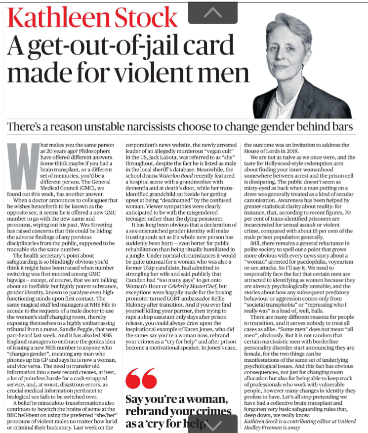A get-out-of-jail card made for violent men There’s a reason unstable narcissists choose to change gender behind bars Kathleen Stock What makes you the same person as 20 years ago? Philosophers have offered different answers. Some think maybe if you had a brain transplant, or a different set of memories, you’d be a different person. The General Medical Council (GMC), we found out this week, has another answer. When a doctor announces to colleagues that he wishes henceforth to be known as the opposite sex, it seems he is offered a new GMC number to go with the new name and pronouns, wiping out his past. Wes Streeting has raised concerns that this could be hiding the adverse findings of any previous disciplinaries from the public, supposed to be traceable via the same number. The health secretary’s point about safeguarding is so blindingly obvious you’d think it might have been raised when number switching was first mooted among GMC bigwigs — except, of course, that we are talking about an ineffable but highly potent substance, gender identity, known to paralyse even highfunctioning minds upon first contact. The same magical stuff led managers at NHS Fife to accede to the requests of a male doctor to use the women’s staff changing room, thereby exposing themselves to a highly embarrassing tribunal from a nurse, Sandie Peggie, that went part-heard last week. And it has also led NHS England managers to embrace the genius idea of issuing a new NHS number to anyone who “changes gender”, meaning any man who phones up his GP and says he is now a woman, and vice versa. The need to transfer old information into a new record creates, at best, a lot of pointless hassle for a cash-strapped service, and, at worst, disastrous errors, as crucial medical information pertinent to biological sex fails to be switched over. A belief in miraculous transformations also continues to bewitch the brains of some at the BBC hell-bent on using the preferred “she/her” pronouns of violent males no matter how lurid or criminal their back story. Last week on the corporation’s news website, the newly arrested leader of an allegedly murderous “vegan cult” in the US, Jack LaSota, was referred to as “she” throughout, despite the fact he is listed as male in the local sheriff’s database. Meanwhile, the school drama Waterloo Road recently featured a hospital scene with a grandmother with dementia and at death’s door, while her transidentified grandchild sat beside her getting upset at being “deadnamed” by the confused woman. Viewer sympathies were clearly anticipated to be with the misgendered teenager rather than the dying pensioner. It has long been obvious that a declaration of a sex-mismatched gender identity will make trusting souls act as if a whole new person has suddenly been born — even better for public rehabilitation than being ritually humiliated in a jungle. Under normal circumstances it would be quite unusual for a woman who was also a former Ukip candidate, had admitted to strangling her wife and said publicly that Camden had “too many gays” to get onto Woman’s Hour or Celebrity MasterChef, but exceptions were happily made for the boxing promoter turned LGBT ambassador Kellie Maloney after transition. And if you ever find yourself killing your partner, then trying to rape a shop assistant only days after prison release, you could always draw upon the inspirational example of Karen Jones, who did the same: say you’re a woman now, rebrand your crimes as a “cry for help” and after prison become a motivational speaker. In Jones’s case, the outcome was an invitation to address the House of Lords in 2018. "Say you’re a woman, rebrand your crimes as a ‘cry for help’ We are not as naive as we once were, and the taste for Hollywood-style redemption arcs about finding your inner womanhood somewhere between arrest and the prison cell is dissipating. The public doesn’t seem as misty-eyed as back when a man putting on a dress was generally treated as a kind of secular canonisation. Awareness has been helped by greater statistical clarity about reality: for instance, that, according to recent figures, 70 per cent of trans-identified prisoners are incarcerated for sexual assault or violent crime, compared with about 19 per cent of the male prison population generally. Still, there remains a general reluctance in polite society to spell out a point that grows more obvious with every news story about a “woman” arrested for paedophilia, voyeurism or sex attacks. So I’ll say it. We need to responsibly face the fact that certain men are attracted to identifying as women because they are already psychologically unstable; and the stories about how any subsequent predatory behaviour or aggression comes only from “societal transphobia” or “repressing who I really was” is a load of, well, balls. There are many different reasons for people to transition, and it serves nobody to treat all cases as alike. “Some men” does not mean “all men”, obviously. But it is not random that certain narcissistic men with borderline personality disorder start announcing they are female, for the two things can be manifestations of the same set of underlying psychological issues. And this fact has obvious consequences, not just for changing room allocation but also for being able to keep track of professionals who work with vulnerable people, however many changes in identity they profess to have. Let’s all stop pretending we have had a collective brain transplant and forgotten very basic safeguarding rules that, deep down, we really know. Kathleen Stock is a contributing editor at UnHerd Hadley Freeman is away