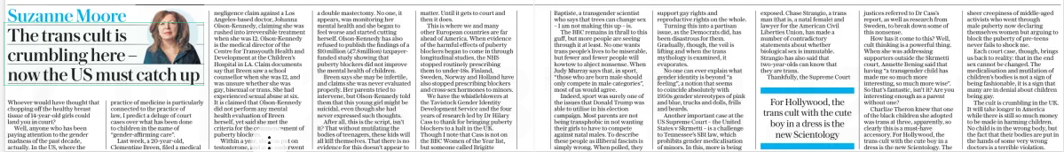 The trans cult is crumbling here – now the US must catch up The Daily Telegraph11 Dec 2024Suzanne Moore  Whoever would have thought that chopping off the healthy breast tissue of 14-year-old girls could land you in court?  Well, anyone who has been paying attention to the gender madness of the past decade, actually. In the US, where the practice of medicine is particularly connected to the practice of law, I predict a deluge of court cases over what has been done to children in the name of “gender-affirming care”.  Last week, a 20-year-old, Clementine Breen, filed a medical negligence claim against a Los Angeles-based doctor, Johanna Olson-Kennedy, claiming she was rushed into irreversible treatment when she was 12. Olson-Kennedy is the medical director of the Centre for Transyouth Health and Development at the Children’s Hospital in LA. Claim documents say that Breen saw a school counsellor when she was 12, and was unsure whether she was gay, bisexual or trans. She had experienced sexual abuse at six. It is claimed that Olson-Kennedy did not perform any mental health evaluation of Breen herself, yet said she met the criteria for the commencement of puberty blockers.  Within a year, she was put on testosterone, and at 14 underwent a double mastectomy. No one, it appears, was monitoring her mental health and she began to feel worse and started cutting herself. Olson-Kennedy has also refused to publish the findings of a $10million (£7.8million) taxpayerfunded study showing that puberty blockers did not improve the mental health of children.  Breen says she may be infertile, and claims she was never evaluated properly. Her parents tried to intervene, but Olson-Kennedy told them that this young girl might be suicidal, even though she had never expressed such thoughts.  After all, this is the script, isn’t it? That without mutilating the bodies of teenagers, these kids will all kill themselves. That there is no evidence for this doesn’t appear to matter. Until it gets to court and then it does.  This is where we and many other European countries are far ahead of America. When evidence of the harmful effects of puberty blockers began to come in through longitudinal studies, the NHS stopped routinely prescribing them to under-18s. Finland, Sweden, Norway and Holland have also stopped prescribing blockers and cross-sex hormones to minors.  We have the whistleblowers at the Tavistock Gender Identity Development Service and the four years of research led by Dr Hilary Cass to thank for bringing puberty blockers to a halt in the UK. Though I note that Cass is not on the BBC Women of the Year list, but someone called Brigitte  Baptiste, a transgender scientist who says that trees can change sex – I am not making this up – is.  The BBC remains in thrall to this guff, but more people are seeing through it at least. No one wants trans people’s lives to be miserable, but fewer and fewer people will kowtow to abject nonsense. When Judy Murray says that, in sport, “those who are born male should only compete in male categories”, most of us would agree.  Indeed, sport was surely one of the issues that Donald Trump was able to utilise in his election campaign. Most parents are not being transphobic in not wanting their girls to have to compete against natal males. To describe these people as illiberal fascists is simply wrong. When polled, they support gay rights and reproductive rights on the whole.  Turning this into a partisan issue, as the Democrats did, has been disastrous for them. Gradually, though, the veil is lifting and when the trans mythology is examined, it evaporates.  No one can ever explain what gender identity is beyond “a feeling”, a notion that seems to coincide absolutely with 1950s gender stereotypes of pink and blue, trucks and dolls, frills and beards.  Another important case at the US Supreme Court – the United States v Skrmetti – is a challenge to Tennessee’s SB1 law, which prohibits gender medicalisation of minors. In this, more is being exposed. Chase Strangio, a trans man (that is, a natal female) and lawyer for the American Civil Liberties Union, has made a number of contradictory statements about whether biological sex is immutable. Strangio has also said that two-year-olds can know that they are trans.  Thankfully, the Supreme Court  For Hollywood, the trans cult with the cute boy in a dress is the new Scientology  justices referred to Dr Cass’s report, as well as research from Sweden, to break down some of this nonsense.  How has it come to this? Well, cult thinking is a powerful thing. When she was addressing supporters outside the Skrmetti court, Annette Bening said that having “a transgender child has made me so much more interesting, so much more wise”. So that’s fantastic, isn’t it? Are you interesting enough as a parent without one?  Charlize Theron knew that one of the black children she adopted was trans at three, apparently, so clearly this is a must-have accessory. For Hollywood, the trans cult with the cute boy in a dress is the new Scientology. The sheer creepiness of middle-aged activists who went through male puberty now declaring themselves women but arguing to block the puberty of pre-teens never fails to shock me.  Each court case, though, brings us back to reality: that in the end sex cannot be changed. The medicalisation and mutilation of children’s bodies is not a sign of being fashionable, it is a sign that many are in denial about children being gay.  The cult is crumbling in the UK. It will take longer in America while there is still so much money to be made in harming children. No child is in the wrong body, but the fact that their bodies are put in the hands of some very wrong doctors is a terrible violation.  Article Name:The trans cult is crumbling here – now the US must catch up Publication:The Daily Telegraph Author:Suzanne Moore Start Page:3 End Page:3
