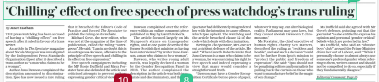 ‘Chilling’ effect on free speech of press watchdog’s trans ruling The Daily Telegraph11 Dec 2024By Janet Eastham THE press watchdog has been accused of having a “chilling effect” on free speech after it ruled in favour of a trans writer.  An article in The Spectator magazine about Nicola Sturgeon was investigated by the Independent Press Standards Organisation (Ipso) after it described a trans author as “a man who claims to be a woman”.  Author Juno Dawson complained the description amounted to discrimination. Ipso has now issued a rare ruling that it breached the Editor’s Code of Practice and forced The Spectator to publish the ruling on its website.  Michael Gove, the new editor, who was not at the magazine at the time of publication, called the ruling “outrageous”. He said: “I am in no doubt this is an outrageous decision, offensive to the principle of free speech and chilling in its effect on free expression.”  Free speech campaigners including the MP Rosie Duffield and Maya Forstater have also defended the article and criticised attempts to prevent authors expressing gender critical views.  Dawson complained over the reference within an online comment piece published in May by Gareth Roberts.  The article focused largely on Ms Sturgeon’s stance on transgender rights, and at one point described the former Scottish first minister as having been interviewed “by writer Juno Dawson, a man who claims to be a woman”.  Dawson, who writes young adult novels, was legally declared a woman by the Gender Recognition Panel in 2018. The author complained the description in the article was both inaccurate and discriminatory, and that The Spectator had deliberately misgendered her with the intention to cause offence, which Ipso upheld. The watchdog said the article breached clause 12 of the code which deals with discrimination.  Writing in The Spectator, Mr Gove set out a strident defence of the article. He said: “When Gareth Roberts wrote that Juno Dawson is a man who claims to be a woman, he was exercising his right to free speech and indeed expressing a view that many would consider a straightforward truth.  “Dawson may have a Gender Recognition Certificate but no piece of paper, whatever it may say, can alter biological reality. Parliament may pass laws, but they cannot abolish Dawson’s Y chromosome.”  Ms Forstater, the chief executive of human-rights charity Sex Matters, described the ruling as “reckless and hostile”, and said such a decision “could not be further from Ipso’s mission to “protect the public and freedom of expression”. She said: “Ipso should not be penalising editors and journalists for pulling back the curtain on those who want to manufacture belief in the magic of sex change.”  Ms Duffield said she agreed with Mr Gove’s defence, pointing out that the journalist “is also entitled to express his opinion and personal ‘gender critical’ beliefs which are protected in law.”  Ms Duffield, who said an “abusive boys’ club” around the Prime Minister drove her out of Labour, said: “While I personally choose to almost always use someone’s prefered gender when referring to them, writers cannot and should not be compelled to do so, especially if they fundamentally disagree.”  Central to the freedom of the press is the ability to express strongly-worded opinions and to push back on received wisdom. Yesterday’s Independent Press Standards Organisation (Ipso) ruling against The Spectator appears to have undermined this ability.  The article at the centre of the dispute focused on Nicola Sturgeon and her stance on transgender rights in Scotland. The author, Gareth Roberts, stated that Ms Sturgeon “was interviewed by writer Juno Dawson, a man who claims to be a woman, and so the conversation naturally turned to gender”.  Dawson complained that this language breached provisions in the Editor’s Code relating to accuracy, harassment and discrimination, claiming that it was deliberate misgendering, intended to offend.  The complaints relating to harassment and accuracy were not upheld; the complaint regarding discrimination was. Ipso ruled that referring to Dawson “as a man ‘claiming’ to be a woman” was “pejorative and prejudicial of the complainant due to her gender identity”, and “not justified by the columnist’s right to express his views on the broader issues of a person’s sex and gender identity”.  This is a regrettable overstep. The issue of gender identity is highly contested, and Roberts should have been entitled to express his view. By deciding to rule in favour of Dawson on this matter, Ipso risks a chilling effect on the ability of gender critical voices to express their views and make the strongest arguments available to them, including the argument that a legal change of gender does not alter biological reality. It would have been far better if the regulator had chosen to remain above the fray rather than weighing in.  Article Name:‘Chilling’ effect on free speech of press watchdog’s trans ruling Publication:The Daily Telegraph Author:By Janet Eastham Start Page:1 End Page:1