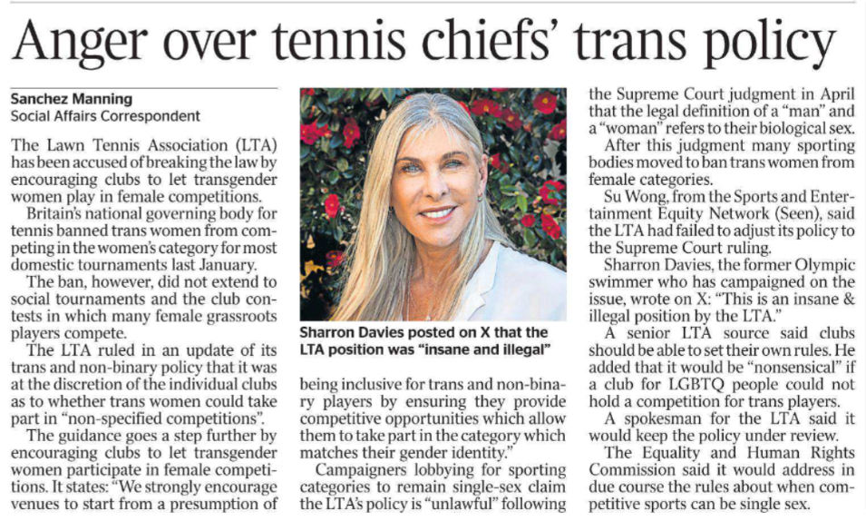 Anger over tennis chiefs’ trans policy Sanchez Manning - Social Affairs Correspondent Sharron Davies posted on X that the LTA position was “insane and illegal” The Lawn Tennis Association (LTA) has been accused of breaking the law by encouraging clubs to let transgender women play in female competitions. Britain’s national governing body for tennis banned trans women from competing in the women’s category for most domestic tournaments last January. The ban, however, did not extend to social tournaments and the club contests in which many female grassroots players compete. The LTA ruled in an update of its trans and non-binary policy that it was at the discretion of the individual clubs as to whether trans women could take part in “non-specified competitions”. The guidance goes a step further by encouraging clubs to let transgender women participate in female competitions. It states: “We strongly encourage venues to start from a presumption of being inclusive for trans and non-binary players by ensuring they provide competitive opportunities which allow them to take part in the category which matches their gender identity.” Campaigners lobbying for sporting categories to remain single-sex claim the LTA’s policy is “unlawful” following the Supreme Court judgment in April that the legal definition of a “man” and a “woman” refers to their biological sex. After this judgment many sporting bodies moved to ban trans women from female categories. Su Wong, from the Sports and Entertainment Equity Network (Seen), said the LTA had failed to adjust its policy to the Supreme Court ruling. Sharron Davies, the former Olympic swimmer who has campaigned on the issue, wrote on X: “This is an insane & illegal position by the LTA.” A senior LTA source said clubs should be able to set their own rules. He added that it would be “nonsensical” if a club for LGBTQ people could not hold a competition for trans players. A spokesman for the LTA said it would keep the policy under review. The Equality and Human Rights Commission said it would address in due course the rules about when competitive sports can be single sex.