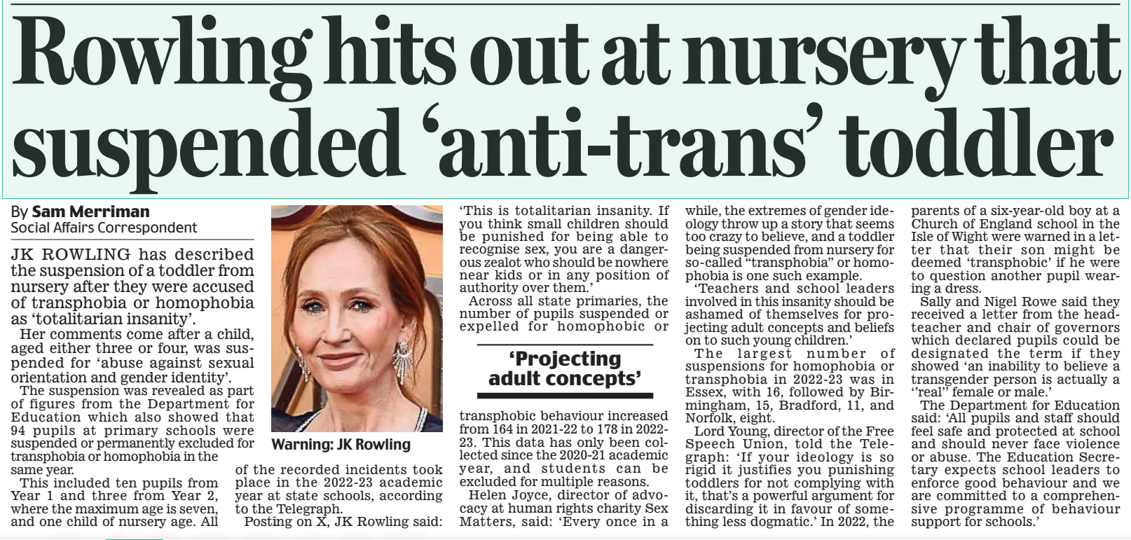 Rowling hits out at nursery that suspended ‘anti-trans’ toddler Daily Mail1 Apr 2025By Sam Merriman Social Affairs Correspondent Warning: JK Rowling JK ROWLING has described the suspension of a toddler from nursery after they were accused of transphobia or homophobia as ‘totalitarian insanity’. Her comments come after a child, aged either three or four, was suspended for ‘abuse against sexual orientation and gender identity’. The suspension was revealed as part of figures from the Department for Education which also showed that 94 pupils at primary schools were suspended or permanently excluded for transphobia or homophobia in the same year. This included ten pupils from Year 1 and three from Year 2, where the maximum age is seven, and one child of nursery age. All of the recorded incidents took place in the 2022-23 academic year at state schools, according to the Telegraph. Posting on X, JK Rowling said: ‘This is totalitarian insanity. If you think small children should be punished for being able to recognise sex, you are a dangerous zealot who should be nowhere near kids or in any position of authority over them.’ Across all state primaries, the number of pupils suspended or expelled for homophobic or ‘Projecting adult concepts’ transphobic behaviour increased from 164 in 2021-22 to 178 in 202223. This data has only been collected since the 2020-21 academic year, and students can be excluded for multiple reasons. Helen Joyce, director of advocacy at human rights charity Sex Matters, said: ‘Every once in a while, the extremes of gender ideology throw up a story that seems too crazy to believe, and a toddler being suspended from nursery for so-called “transphobia” or homophobia is one such example. ‘Teachers and school leaders involved in this insanity should be ashamed of themselves for projecting adult concepts and beliefs on to such young children.’ The largest number of suspensions for homophobia or transphobia in 2022-23 was in Essex, with 16, followed by Birmingham, 15, Bradford, 11, and Norfolk, eight. Lord Young, director of the Free Speech Union, told the Telegraph: ‘If your ideology is so rigid it justifies you punishing toddlers for not complying with it, that’s a powerful argument for discarding it in favour of something less dogmatic.’ In 2022, the parents of a six-year-old boy at a Church of England school in the Isle of Wight were warned in a letter that their son might be deemed ‘transphobic’ if he were to question another pupil wearing a dress. Sally and Nigel Rowe said they received a letter from the headteacher and chair of governors which declared pupils could be designated the term if they showed ‘an inability to believe a transgender person is actually a ‘’real’’ female or male.’ The Department for Education said: ‘All pupils and staff should feel safe and protected at school and should never face violence or abuse. The Education Secretary expects school leaders to enforce good behaviour and we are committed to a comprehensive programme of behaviour support for schools.’ Article Name:Rowling hits out at nursery that suspended ‘anti-trans’ toddler Publication:Daily Mail Author:By Sam Merriman Social Affairs Correspondent Start Page:13 End Page:13