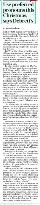 Use preferred pronouns this Christmas, says Debrett’s The Daily Telegraph - Saturday21 Dec 2024By Janet Eastham CHRISTMAS dinner party hosts have been told to use their guests’ preferred pronouns for the first time by Britain’s top etiquette school.  Debrett’s, the undisputed arbiter of “proper” conduct in polite society, has issued guidance that includes advice on accommodating people who are gender-diverse.  Liz Wyse, the editor of the 255-yearold coaching company, has advocated that hosts lead by example this festive season when it comes to using trans guests’ preferred pronouns, rather than calling out elderly relatives over accidental slip-ups.  In other advice written for The Telegraph, Debrett’s cautions against spirited dinner table debates that can become “flashpoints”, especially when people of different ages and backgrounds are brought together.  The nuclear option if the conversation turns nasty is to “play the Christmas host card”, said Ms Wyse. This involves firmly steering the conversation by saying, “It’s Christmas Day and I really don’t want people arguing around my dinner table – let’s talk about something else.”  Hosts hoping to defuse tension might think of asking about school choices, but this is an approach Debrett’s now warns against.  “In years gone by, asking where a guest’s children or grandchildren go to school, or making polite enquiries about holiday plans, might have been considered a standard line of questioning, even an indication of polite engagement, but times are changing,” Ms Wyse said.  Given concerns over Labour’s VAT tax raid on private school fees and ongoing economic uncertainty, probing questions could reveal that certain choices are not affordable. Ms Wyse said guests might feel uncomfortable making such disclosures, “especially if they are socialising with people who are not sharing these difficulties”.  With inflation at its highest level in eight months, Debrett’s has laid down some rules for sensitive gift-giving, especially when there is an affluence gap between recipients.  One option is to opt out altogether, but Ms Wyse cautions that this solution “is only recommended for adults”.  Less drastic measures include agreeing a budget beforehand and setting up a Secret Santa scheme. Controversially, regifting – if employed with “the utmost caution” – is allowed.  Where secular and religious traditions clash, the manners expert said the priorities of your youngest guests trump all else, because attending church before opening any presents is liable to result in “some very overexcited and restless children”.  Concessions will also be required to keep environmentally aware guests on side. Decking your home in “sustainable decorations”, such as real mistletoe and holly, and using recycled wrapping paper, are useful ways to “subtly ensure that even your most eco-conscious guests will not be shocked by your extravagance and wastefulness”.  Article Name:Use preferred pronouns this Christmas, says Debrett’s Publication:The Daily Telegraph - Saturday Author:By Janet Eastham Start Page:5 End Page:5