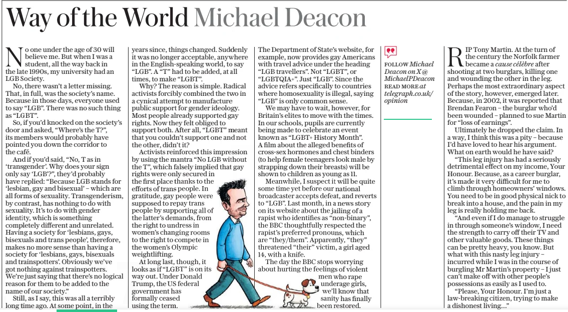 Way of the World Michael Deacon The Daily Telegraph4 Feb 2025FOLLOW Michael Deacon on X @ Michaelpdeacon READ MORE at telegraph.co.uk/opinion No one under the age of 30 will believe me. But when I was a student, all the way back in the late 1990s, my university had an LGB Society. No, there wasn’t a letter missing. That, in full, was the society’s name. Because in those days, everyone used to say “LGB”. There was no such thing as “LGBT”. So, if you’d knocked on the society’s door and asked, “Where’s the T?”, its members would probably have pointed you down the corridor to the café. And if you’d said, “No, T as in ‘transgender’. Why does your sign only say ‘LGB’?”, they’d probably have replied: “Because LGB stands for ‘lesbian, gay and bisexual’ – which are all forms of sexuality. Transgenderism, by contrast, has nothing to do with sexuality. It’s to do with gender identity, which is something completely different and unrelated. Having a society for ‘lesbians, gays, bisexuals and trans people’, therefore, makes no more sense than having a society for ‘lesbians, gays, bisexuals and trainspotters’. Obviously we’ve got nothing against trainspotters. We’re just saying that there’s no logical reason for them to be added to the name of our society.” Still, as I say, this was all a terribly long time ago. At some point, in the years since, things changed. Suddenly it was no longer acceptable, anywhere in the English-speaking world, to say “LGB”. A “T” had to be added, at all times, to make “LGBT”. Why? The reason is simple. Radical activists forcibly combined the two in a cynical attempt to manufacture public support for gender ideology. Most people already supported gay rights. Now they felt obliged to support both. After all, “LGBT” meant that you couldn’t support one and not the other, didn’t it? Activists reinforced this impression by using the mantra “No LGB without the T”, which falsely implied that gay rights were only secured in the first place thanks to the efforts of trans people. In gratitude, gay people were supposed to repay trans people by supporting all of the latter’s demands, from the right to undress in women’s changing rooms to the right to compete in the women’s Olympic weightlifting. At long last, though, it looks as if “LGBT” is on its way out. Under Donald Trump, the US federal government has formally ceased using the term. The Department of State’s website, for example, now provides gay Americans with travel advice under the heading “LGB travellers”. Not “LGBT”, or “LGBTQIA+”. Just “LGB”. Since the advice refers specifically to countries where homosexuality is illegal, saying “LGB” is only common sense. We may have to wait, however, for Britain’s elites to move with the times. In our schools, pupils are currently being made to celebrate an event known as “LGBT+ History Month”. A film about the alleged benefits of cross-sex hormones and chest binders (to help female teenagers look male by strapping down their breasts) will be shown to children as young as 11. Meanwhile, I suspect it will be quite some time yet before our national broadcaster accepts defeat, and reverts to “LGB”. Last month, in a news story on its website about the jailing of a rapist who identifies as “non-binary”, the BBC thoughtfully respected the rapist’s preferred pronouns, which are “they/them”. Apparently, “they” threatened “their” victim, a girl aged 14, with a knife. The day the BBC stops worrying about hurting the feelings of violent men who rape underage girls, we’ll know that sanity has finally been restored. RIP Tony Martin. At the turn of the century the Norfolk farmer became a cause célèbre after shooting at two burglars, killing one and wounding the other in the leg. Perhaps the most extraordinary aspect of the story, however, emerged later. Because, in 2002, it was reported that Brendan Fearon – the burglar who’d been wounded – planned to sue Martin for “loss of earnings”. Ultimately he dropped the claim. In a way, I think this was a pity – because I’d have loved to hear his argument. What on earth would he have said? “This leg injury has had a seriously detrimental effect on my income, Your Honour. Because, as a career burglar, it’s made it very difficult for me to climb through homeowners’ windows. You need to be in good physical nick to break into a house, and the pain in my leg is really holding me back. “And even if I do manage to struggle in through someone’s window, I need the strength to carry off their TV and other valuable goods. These things can be pretty heavy, you know. But what with this nasty leg injury – incurred while I was in the course of burgling Mr Martin’s property – I just can’t make off with other people’s possessions as easily as I used to. “Please, Your Honour. I’m just a law-breaking citizen, trying to make a dishonest living…” Article Name:Way of the World Michael Deacon Publication:The Daily Telegraph Author:FOLLOW Michael Deacon on X @ Michaelpdeacon READ MORE at telegraph.co.uk/opinion Start Page:14 End Page:14