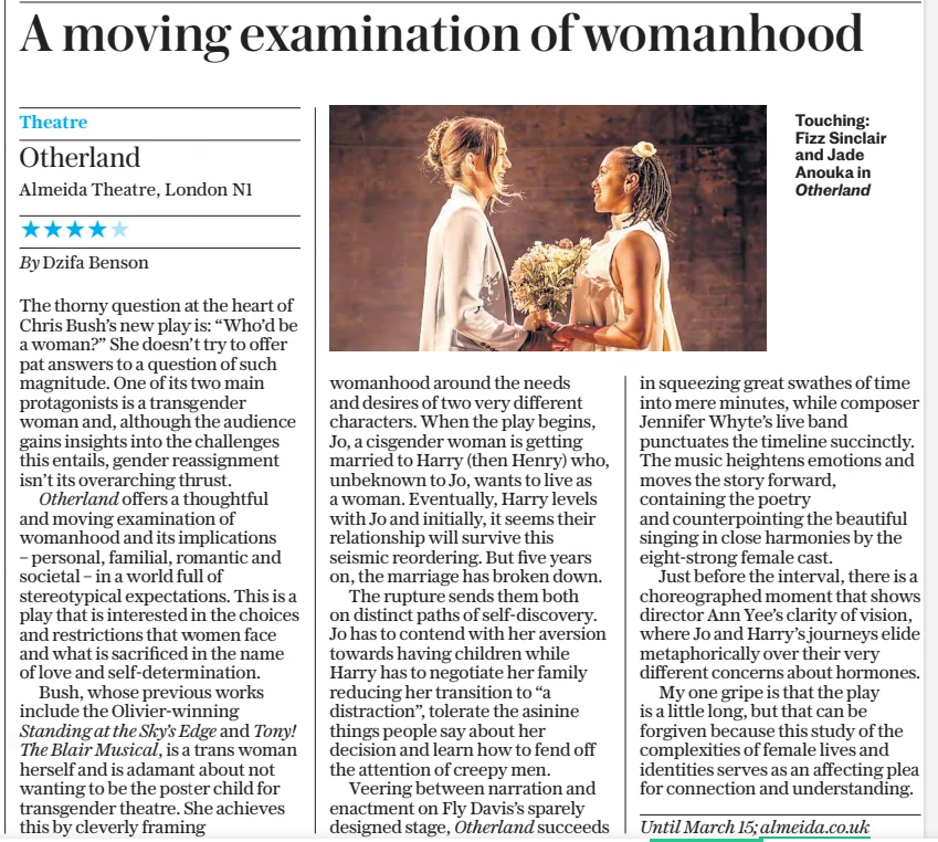 A moving examination of womanhood The Daily Telegraph26 Feb 2025 Touching: Fizz Sinclair and Jade Anouka in Otherland Theatre Otherland Almeida Theatre, London N1 ★★★★★ By Dzifa Benson The thorny question at the heart of Chris Bush’s new play is: “Who’d be a woman?” She doesn’t try to offer pat answers to a question of such magnitude. One of its two main protagonists is a transgender woman and, although the audience gains insights into the challenges this entails, gender reassignment isn’t its overarching thrust. Otherland offers a thoughtful and moving examination of womanhood and its implications – personal, familial, romantic and societal – in a world full of stereotypical expectations. This is a play that is interested in the choices and restrictions that women face and what is sacrificed in the name of love and self-determination. Bush, whose previous works include the Olivier-winning Standing at the Sky’s Edge and Tony! The Blair Musical, is a trans woman herself and is adamant about not wanting to be the poster child for transgender theatre. She achieves this by cleverly framing womanhood around the needs and desires of two very different characters. When the play begins, Jo, a cisgender woman is getting married to Harry (then Henry) who, unbeknown to Jo, wants to live as a woman. Eventually, Harry levels with Jo and initially, it seems their relationship will survive this seismic reordering. But five years on, the marriage has broken down. The rupture sends them both on distinct paths of self-discovery. Jo has to contend with her aversion towards having children while Harry has to negotiate her family reducing her transition to “a distraction”, tolerate the asinine things people say about her decision and learn how to fend off the attention of creepy men. Veering between narration and enactment on Fly Davis’s sparely designed stage, Otherland succeeds in squeezing great swathes of time into mere minutes, while composer Jennifer Whyte’s live band punctuates the timeline succinctly. The music heightens emotions and moves the story forward, containing the poetry and counterpointing the beautiful singing in close harmonies by the eight-strong female cast. Just before the interval, there is a choreographed moment that shows director Ann Yee’s clarity of vision, where Jo and Harry’s journeys elide metaphorically over their very different concerns about hormones. My one gripe is that the play is a little long, but that can be forgiven because this study of the complexities of female lives and identities serves as an affecting plea for connection and understanding. Until March 15; almeida.co.uk Article Name:A moving examination of womanhood Publication:The Daily Telegraph Start Page:11 End Page:11