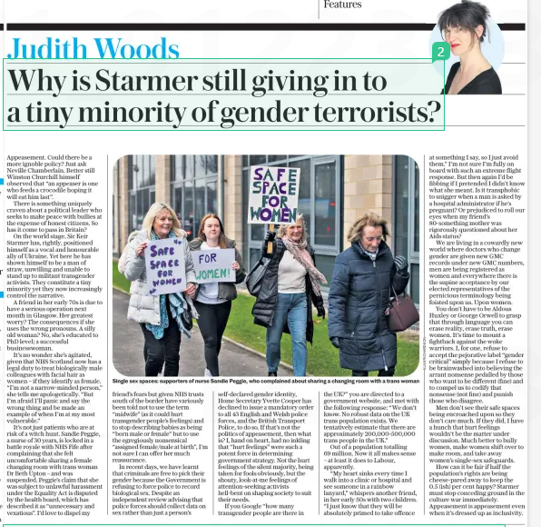 Why is Starmer still giving in to a tiny minority of gender terrorists? The Daily Telegraph21 Mar 2025Judith Woods Single sex spaces: supporters of nurse Sandie Peggie, who complained about sharing a changing room with a trans woman Appeasement. Could there be a more ignoble policy? Just ask Neville Chamberlain. Better still Winston Churchill himself observed that “an appeaser is one who feeds a crocodile hoping it will eat him last”. There is something uniquely craven about a political leader who seeks to make peace with bullies at the expense of honest citizens. So has it come to pass in Britain? On the world stage, Sir Keir Starmer has, rightly, positioned himself as a vocal and honourable ally of Ukraine. Yet here he has shown himself to be a man of straw, unwilling and unable to stand up to militant transgender activists. They constitute a tiny minority yet they now increasingly control the narrative. A friend in her early 70s is due to have a serious operation next month in Glasgow. Her greatest worry? The consequences if she uses the wrong pronouns. A silly old woman? No, she’s educated to PhD level; a successful businesswoman. It’s no wonder she’s agitated, given that NHS Scotland now has a legal duty to treat biologically male colleagues with facial hair as women – if they identify as female. “I’m not a narrow-minded person,” she tells me apologetically. “But I’m afraid I’ll panic and say the wrong thing and be made an example of when I’m at my most vulnerable.” It’s not just patients who are at risk of a witch hunt. Sandie Peggie, a nurse of 30 years, is locked in a battle royale with NHS Fife after complaining that she felt uncomfortable sharing a female changing room with trans woman Dr Beth Upton – and was suspended. Peggie’s claim that she was subject to unlawful harassment under the Equality Act is disputed by the health board, which has described it as “unnecessary and vexatious”. I’d love to dispel my friend’s fears but given NHS trusts south of the border have variously been told not to use the term “midwife” (as it could hurt transgender people’s feelings) and to stop describing babies as being “born male or female” but to use the egregiously nonsensical “assigned female/male at birth”, I’m not sure I can offer her much reassurance. In recent days, we have learnt that criminals are free to pick their gender because the Government is refusing to force police to record biological sex. Despite an independent review advising that police forces should collect data on sex rather than just a person’s self-declared gender identity, Home Secretary Yvette Cooper has declined to issue a mandatory order to all 43 English and Welsh police forces, and the British Transport Police, to do so. If that’s not the politics of appeasement, then what is? I, hand on heart, had no inkling that “hurt feelings” were such a potent force in determining government strategy. Not the hurt feelings of the silent majority, being taken for fools obviously, but the shouty, look-at-me feelings of attention-seeking activists hell-bent on shaping society to suit their needs. If you Google “how many transgender people are there in the UK?” you are directed to a government website, and met with the following response: “We don’t know. No robust data on the UK trans population exists. We tentatively estimate that there are approximately 200,000-500,000 trans people in the UK.” Out of a population totalling 69 million. Now it all makes sense – at least it does to Labour, apparently. “My heart sinks every time I walk into a clinic or hospital and see someone in a rainbow lanyard,” whispers another friend, in her early 50s with two children. “I just know that they will be absolutely primed to take offence at something I say, so I just avoid them.” I’m not sure I’m fully on board with such an extreme flight response. But then again I’d be fibbing if I pretended I didn’t know what she meant. Is it transphobic to snigger when a man is asked by a hospital administrator if he’s pregnant? Or prejudiced to roll our eyes when my friend’s 80-something mother was rigorously questioned about her Aids status? We are living in a cowardly new world where doctors who change gender are given new GMC records under new GMC numbers, men are being registered as women and everywhere there is the supine acceptance by our elected representatives of the pernicious terminology being foisted upon us. Upon women. You don’t have to be Aldous Huxley or George Orwell to grasp that through language you can erase reality, erase truth, erase women. It’s time to mount a fightback against the woke warriors. I, for one, refuse to accept the pejorative label “gender critical” simply because I refuse to be brainwashed into believing the arrant nonsense pedalled by those who want to be different (fine) and to compel us to codify that nonsense (not fine) and punish those who disagree. Men don’t see their safe spaces being encroached upon so they don’t care much. If they did, I have a hunch that hurt feelings wouldn’t be the matter under discussion. Much better to bully women, make women shift over to make room, and take away women’s single-sex safeguards. How can it be fair if half the population’s rights are being cheese-pared away to keep the 0.5 (ish) per cent happy? Starmer must stop conceding ground in the culture war immediately. Appeasement is appeasement even when it’s dressed up as inclusivity. Article Name:Why is Starmer still giving in to a tiny minority of gender terrorists? Publication:The Daily Telegraph Author:Judith Woods Start Page:7 End Page:7