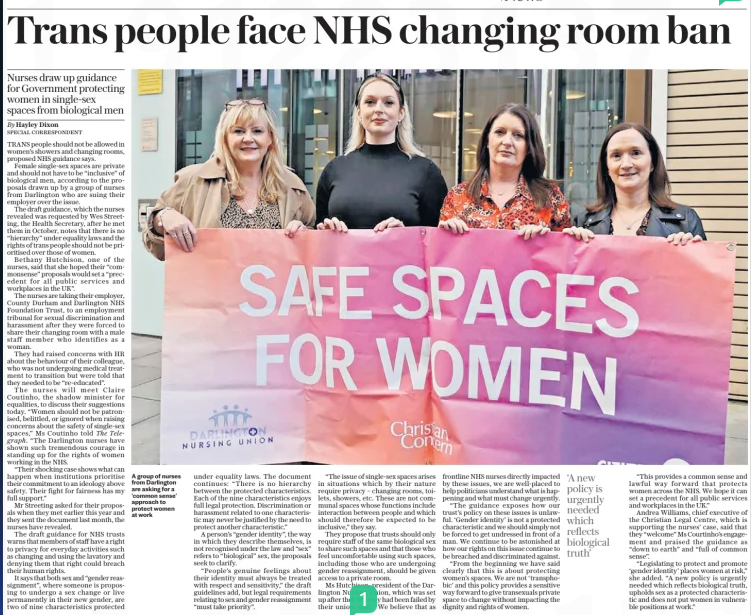 Trans people face NHS changing room ban Nurses draw up guidance for Government protecting women in single-sex spaces from biological men The Daily Telegraph2 Dec 2024By Hayley Dixon SPECIAL CORRESPONDENT  A group of nurses from Darlington are asking for a ‘common sense’ approach to protect women at work TRANS people should not be allowed in women’s showers and changing rooms, proposed NHS guidance says.  Female single-sex spaces are private and should not have to be “inclusive” of biological men, according to the proposals drawn up by a group of nurses from Darlington who are suing their employer over the issue.  The draft guidance, which the nurses revealed was requested by Wes Streeting, the Health Secretary, after he met them in October, notes that there is no “hierarchy” under equality laws and the rights of trans people should not be prioritised over those of women.  Bethany Hutchison, one of the nurses, said that she hoped their “commonsense” proposals would set a “precedent for all public services and workplaces in the UK”.  The nurses are taking their employer, County Durham and Darlington NHS Foundation Trust, to an employment tribunal for sexual discrimination and harassment after they were forced to share their changing room with a male staff member who identifies as a woman.  They had raised concerns with HR about the behaviour of their colleague, who was not undergoing medical treatment to transition but were told that they needed to be “re-educated”.  The nurses will meet Claire Coutinho, the shadow minister for equalities, to discuss their suggestions today. “Women should not be patronised, belittled, or ignored when raising concerns about the safety of single-sex spaces,” Ms Coutinho told The Telegraph. “The Darlington nurses have shown such tremendous courage in standing up for the rights of women working in the NHS.  “Their shocking case shows what can happen when institutions prioritise their commitment to an ideology above safety. Their fight for fairness has my full support.”  Mr Streeting asked for their proposals when they met earlier this year and they sent the document last month, the nurses have revealed.  The draft guidance for NHS trusts warns that members of staff have a right to privacy for everyday activities such as changing and using the lavatory and denying them that right could breach their human rights.  It says that both sex and “gender reassignment”, where someone is proposing to undergo a sex change or live permanently in their new gender, are two of nine characteristics protected under equality laws. The document continues: “There is no hierarchy between the protected characteristics. Each of the nine characteristics enjoys full legal protection. Discrimination or harassment related to one characteristic may never be justified by the need to protect another characteristic.”  A person’s “gender identity”, the way in which they describe themselves, is not recognised under the law and “sex” refers to “biological” sex, the proposals seek to clarify.  “People’s genuine feelings about their identity must always be treated with respect and sensitivity,” the draft guidelines add, but legal requirements relating to sex and gender reassignment “must take priority”.  “The issue of single-sex spaces arises in situations which by their nature require privacy – changing rooms, toilets, showers, etc. These are not communal spaces whose functions include interaction between people and which should therefore be expected to be inclusive,” they say.  They propose that trusts should only require staff of the same biological sex to share such spaces and that those who feel uncomfortable using such spaces, including those who are undergoing gender reassignment, should be given access to a private room.  Ms Hutchison, president of the Darlington Nursing Union, which was set up after they felt they had been failed by their union, said: “We believe that as frontline NHS nurses directly impacted by these issues, we are well-placed to help politicians understand what is happening and what must change urgently.  “The guidance exposes how our trust’s policy on these issues is unlawful. ‘Gender identity’ is not a protected characteristic and we should simply not be forced to get undressed in front of a man. We continue to be astonished at how our rights on this issue continue to be breached and discriminated against.  “From the beginning we have said clearly that this is about protecting women’s spaces. We are not ‘transphobic’ and this policy provides a sensitive way forward to give transexuals private space to change without impacting the dignity and rights of women.  ‘A new policy is urgently needed which reflects biological truth’  “This provides a common sense and lawful way forward that protects women across the NHS. We hope it can set a precedent for all public services and workplaces in the UK.”  Andrea Williams, chief executive of the Christian Legal Centre, which is supporting the nurses’ case, said that they “welcome” Ms Courtinho’s engagement and praised the guidance as “down to earth” and “full of common sense”.  “Legislating to protect and promote ‘gender identity’ places women at risk,” she added. “A new policy is urgently needed which reflects biological truth, upholds sex as a protected characteristic and does not put women in vulnerable positions at work.”  Article Name:Trans people face NHS changing room ban Publication:The Daily Telegraph Author:By Hayley Dixon SPECIAL CORRESPONDENT Start Page:9 End Page:9