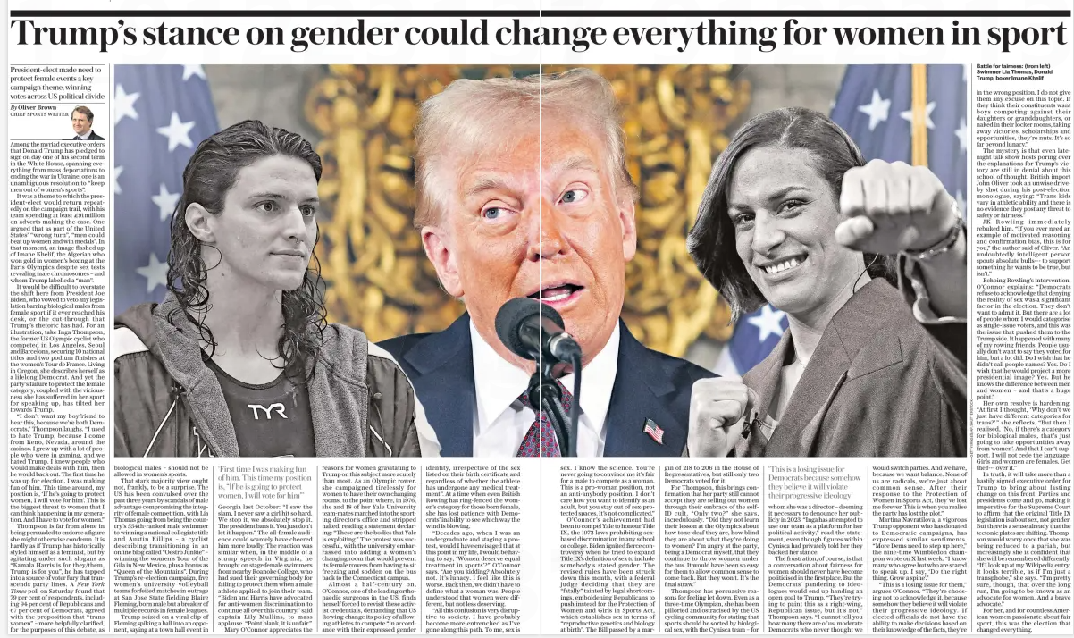 Trump’s stance on gender could ch Ange everything for women in sport President-elect made need to protect female events a key campaign theme, winning votes across US political divide The Daily Telegraph20 Jan 2025By Oliver Brown CHIEF SPORTS WRITER Among the myriad executive orders that Donald Trump has pledged to sign on day one of his second term in the White House, spanning everything from mass deportations to ending the war in Ukraine, one is an unambiguous resolution to “keep men out of women’s sports”. It was a theme to which the president-elect would return repeatedly on the campaign trail, with his team spending at least £91million on adverts making the case. One argued that as part of the United States’ “wrong turn”, “men could beat up women and win medals”. In that moment, an image flashed up of Imane Khelif, the Algerian who won gold in women’s boxing at the Paris Olympics despite sex tests revealing male chromosomes – and whom Trump labelled a “man”. It would be difficult to overstate the shift here from President Joe Biden, who vowed to veto any legislation barring biological males from female sport if it ever reached his desk, or the cut-through that Trump’s rhetoric has had. For an illustration, take Inga Thompson, the former US Olympic cyclist who competed in Los Angeles, Seoul and Barcelona, securing 10 national titles and two podium finishes at the women’s Tour de France. Living in Oregon, she describes herself as a lifelong Democrat. And yet the party’s failure to protect the female category, coupled with the viciousness she has suffered in her sport for speaking up, has tilted her towards Trump. “I don’t want my boyfriend to hear this, because we’re both Democrats,” Thompson laughs. “I used to hate Trump, because I come from Reno, Nevada, around the casinos. I grew up with a lot of people who were in gaming, and we hated Trump. I knew people who would make deals with him, then he would back out. The first time he was up for election, I was making fun of him. This time around, my position is, ‘If he’s going to protect women, I will vote for him’. This is the biggest threat to women that I can think happening in my generation. And I have to vote for women.” Thompson is far from alone in being persuaded to endorse a figure she might otherwise condemn. It is hardly as if Trump has historically styled himself as a feminist, but by agitating under such slogans as “Kamala Harris is for they/them, Trump is for you”, he has tapped into a source of voter fury that transcends party lines. A New York Times poll on Saturday found that 79 per cent of respondents, including 94 per cent of Republicans and 67 per cent of Democrats, agreed with the proposition that “trans women” – more helpfully clarified, for the purposes of this debate, as biological males – should not be allowed in women’s sports. That stark majority view ought not, frankly, to be a surprise. The US has been convulsed over the past three years by scandals of male advantage compromising the integrity of female competition, with Lia Thomas going from being the country’s 554th-ranked male swimmer to winning a national collegiate title and Austin Killips – a cyclist describing transitioning in an online blog called “Oestro Junkie” – winning the women’s Tour of the Gila in New Mexico, plus a bonus as “Queen of the Mountains”. During Trump’s re-election campaign, five women’s university volleyball teams forfeited matches in outrage at San Jose State fielding Blaire Fleming, born male but a breaker of multiple records in female leagues. Trump seized on a viral clip of Fleming spiking a ball into an opponent, saying at a town hall event in ‘First time I was making fun of him. This time my position is, “If he is going to protect women, I will vote for him”’ Georgia last October: “I saw the slam, I never saw a girl hit so hard. We stop it, we absolutely stop it. The president bans it. You just don’t let it happen.” The all-female audience could scarcely have cheered him more loudly. The reaction was similar when, in the middle of a stump speech in Virginia, he brought on stage female swimmers from nearby Roanoke College, who had sued their governing body for failing to protect them when a male athlete applied to join their team. “Biden and Harris have advocated for anti-women discrimination to continue all over this country,” said captain Lily Mullins, to mass applause. “Point blank, it is unfair.” Mary O’connor appreciates the reasons for women gravitating to Trump on this subject more acutely than most. As an Olympic rower, she campaigned tirelessly for women to have their own changing rooms, to the point where, in 1976, she and 18 of her Yale University team-mates marched into the sporting director’s office and stripped naked, reading a statement declaring: “These are the bodies that Yale is exploiting.” The protest was successful, with the university embarrassed into adding a women’s changing room that would prevent its female rowers from having to sit freezing and sodden on the bus back to the Connecticut campus. Almost a half-century on, O’connor, one of the leading orthopaedic surgeons in the US, finds herself forced to revisit these activist credentials, demanding that US Rowing change its policy of allowing athletes to compete “in accordance with their expressed gender identity, irrespective of the sex listed on their birth certificate and regardless of whether the athlete has undergone any medical treatment”. At a time when even British Rowing has ring-fenced the women’s category for those born female, she has lost patience with Democrats’ inability to see which way the wind is blowing. “Decades ago, when I was an undergraduate and staging a protest, would I have envisaged that at this point in my life, I would be having to say, ‘Women deserve equal treatment in sports’?” O’connor says. “Are you kidding? Absolutely not. It’s lunacy. I feel like this is worse. Back then, we didn’t have to define what a woman was. People understood that women were different, but not less deserving. “All this confusion is very disruptive to society. I have probably become more entrenched as I’ve gone along this path. To me, sex is sex. I know the science. You’re never going to convince me it’s fair for a male to compete as a woman. This is a pro-woman position, not an anti-anybody position. I don’t care how you want to identify as an adult, but you stay out of sex-protected spaces. It’s not complicated.” O’connor’s achievement had been to compel Yale to honour Title IX, the 1972 laws prohibiting sexbased discrimination in any school or college. Biden ignited fierce controversy when he tried to expand Title IX’S definition of sex to include somebody’s stated gender. The revised rules have been struck down this month, with a federal judge deciding that they are “fatally” tainted by legal shortcomings, emboldening Republicans to push instead for the Protection of Women and Girls in Sports Act, which establishes sex in terms of “reproductive genetics and biology at birth”. The Bill passed by a margin of 218 to 206 in the House of Representatives, but still only two Democrats voted for it. For Thompson, this brings confirmation that her party still cannot accept they are selling out women through their embrace of the selfid cult. “Only two?” she says, incredulously. “Did they not learn their lesson at the Olympics about how tone-deaf they are, how blind they are about what they’re doing to women? I’m angry at the party, being a Democrat myself, that they continue to throw women under the bus. It would have been so easy for them to allow common sense to come back. But they won’t. It’s the final straw.” Thompson has persuasive reasons for feeling let down. Even as a three-time Olympian, she has been pilloried and ostracised by the US cycling community for stating that sports should be sorted by biological sex, with the Cynisca team – for ‘This is a losing issue for Democrats because somehow they believe it will violate their progressive ideology’ whom she was a director – deeming it necessary to denounce her publicly in 2023. “Inga has attempted to use our team as a platform for her political activity,” read the statement, even though figures within Cynisca had privately told her they backed her stance. The frustration, of course, is that a conversation about fairness for women should never have become politicised in the first place. But the Democrats’ pandering to ideologues would end up handing an open goal to Trump. “They’re trying to paint this as a right-wing, Republican issue, but it’s not,” Thompson says. “I cannot tell you how many there are of us, moderate Democrats who never thought we would switch parties. And we have, because we want balance. None of us are radicals, we’re just about common sense. After their response to the Protection of Women in Sports Act, they’ve lost me forever. This is when you realise the party has lost the plot.” Martina Navratilova, a vigorous Trump opponent who has donated to Democratic campaigns, has expressed similar sentiments. “More Dems need to step up here,” the nine-time Wimbledon champion wrote on X last week. “I know many who agree but who are scared to speak up. I say, ‘Do the right thing. Grow a spine’.” “This is a losing issue for them,” argues O’connor. “They’re choosing not to acknowledge it, because somehow they believe it will violate their progressive ideology. If elected officials do not have the ability to make decisions based on their knowledge of the facts, they’re in the wrong position. I do not give them any excuse on this topic. If they think their constituents want boys competing against their daughters or granddaughters, or naked in their locker rooms, taking away victories, scholarships and opportunities, they’re nuts. It’s so far beyond lunacy.” The mystery is that even latenight talk show hosts poring over the explanations for Trump’s victory are still in denial about this school of thought. British import John Oliver took an unwise driveby shot during his post-election monologue, saying: “Trans kids vary in athletic ability and there is no evidence they post any threat to safety or fairness.” JK Rowling immediately rebuked him. “If you ever need an example of motivated reasoning and confirmation bias, this is for you,” the author said of Oliver. “An undoubtedly intelligent person spouts absolute bulls--- to support something he wants to be true, but isn’t.” Echoing Rowling’s intervention, O’connor explains: “Democrats refuse to acknowledge that denying the reality of sex was a significant factor in the election. They don’t want to admit it. But there are a lot of people whom I would categorise as single-issue voters, and this was the issue that pushed them to the Trump side. It happened with many of my rowing friends. People usually don’t want to say they voted for him, but a lot did. Do I wish that he didn’t call people names? Yes. Do I wish that he would project a more presidential image? Yes. But he knows the difference between men and women – and that’s a huge point.” Her own resolve is hardening. “At first I thought, ‘Why don’t we just have different categories for trans?’” she reflects. “But then I realised, ‘No, if there’s a category for biological males, that’s just going to take opportunities away from women’. And that I can’t support. I will not cede the language. Girls and women are females. Get the f--- over it.” In truth, it will take more than a hastily signed executive order for Trump to bring about lasting change on this front. Parties and presidents come and go, making it imperative for the Supreme Court to affirm that the original Title IX legislation is about sex, not gender. But there is a sense already that the tectonic plates are shifting. Thompson would worry once that she was being reduced to a pariah, but increasingly she is confident that she will be remembered differently. “If I look up at my Wikipedia entry, it looks terrible, as if I’m just a transphobe,” she says. “I’m pretty sure, though, that over the long run, I’m going to be known as an advocate for women. And a brave advocate.” For her, and for countless American women passionate about fair sport, this was the election that changed everything. Article Name:Trump’s stance on gender could ch Ange everything for women in sport Publication:The Daily Telegraph Author:By Oliver Brown CHIEF SPORTS WRITER Start Page:10 End Page:10