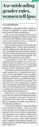 Axe misleading gender rules, women tell Ipso The Daily Telegraph17 Dec 2024By Craig Simpson FEMINIST campaigners have called for the press regulator to scrap “misleading” gender identity guidelines.  Last week, the Independent Press Standards Organisation (Ipso) ruled that an article describing a trans author as a “man pretending to be a woman” amounted to discrimination.  The watchdog was accused of having a “chilling effect” on free speech following the ruling about The Spectator article, which had included the description of trans author Juno Dawson as part of a wider piece about Nicola Sturgeon, the former first minister of Scotland.  Campaigners with the women’s rights group Sex Matters are now calling for Ipso guidelines for reporting gender identity issues to be scrapped in favour of rules “based on reality”.  Guidelines advise journalists “not to make pejorative or prejudicial reference to an individual’s sex or gender identity”, and should “consider whether information about an individual’s gender identity is relevant to an article”. In reference to court reporting, it states that “journalists and editors should be aware of self-identification”, and should consider the pronouns being used by court officials and witnesses.  Helen Joyce, co-founder of Sex Matters, believes editors should ignore Ipso if the regulator does not review its guidelines. She said: “We’re calling for Ipso to withdraw its 2024 ‘Sex and gender identity guidance’.  “It needs to replace it with something that is based on reality – there are two sexes, people can’t change sex and often people’s sex is relevant in reporting. The guidance as it stands contravenes the Editors’ Code, the first clause of which is accuracy, sides with violent male criminals and against female victims and forces media outlets to mislead their audience.”  Article Name:Axe misleading gender rules, women tell Ipso Publication:The Daily Telegraph Author:By Craig Simpson Start Page:12 End Page:12