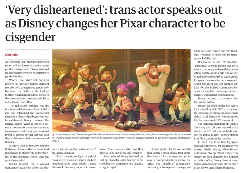 ‘Very disheartened’: trans actor speaks out as Disney changes her Pixar character to be cisgender The Guardian Australia19 Dec 2024Sian Cain Photograph: PIXAR Win or Lose, Pixar’s first-ever original long-form animated series. The upcoming show was set to feature a transgender character voiced by Chanel Stewart, but the character will now be cisgender after Disney removed dialogue referring to her gender identity. An upcoming Pixar animated television series will no longer include a transgender teenager after Disney removed dialogue that referenced the character’s gender identity.  Win or Lose, which will begin on Disney+ in February, follows different members of a young mixed gender softball team, the Pickles, in the lead up to their championship game. Voices in the show include comedian Will Forte as the team’s coach, Dan.  The Hollywood Reporter was the first to reveal that several lines of dialogue that referenced the transgender character’s identity had been removed. In a statement, Disney confirmed the change, saying: “When it comes to animated content for a younger audience, we recognize that many parents would prefer to discuss certain subjects with their children on their own terms and timeline.”  A source close to the show told the Hollywood Reporter the studio decided months ago to change the gender identity of the character, whose name has yet to be revealed.  Chanel Stewart, the 18-year-old transgender actor who voices the character, said she was “very disheartened” by Disney’s decision.  “From the moment I got the script, I was excited to share my journey to help empower other trans youth. I knew this would be a very important conversation. Trans stories matter, and they deserve to be heard,” she told Deadline.  She confirmed Disney had told her that her character is still “heavily” in the show, but she “would now be a cis girl, a straight cis girl”.  Stewart applied for the role in 2020 after seeing a social media post about Pixar’s search for a transgender girl to voice a transgender teenager for the series. “The thought of authentically portraying a transgender teenage girl made me really happy,” she told Deadline. “I wanted to make this for transgender kids like me.”  Her mother, Keisha, told Deadline: “There may be some parents out there who are not ready to have that conversation, but this is the world that we live in and everyone should be represented. Everyone deserves to be recognised. And it felt like it was just another setback for the LGBTQ community, because it’s very hard on transgender teenagers … transgender people, period.”  Disney declined to comment further on the matter.  Disney has come under fire before for its handling of LGBTQ+ characters, the presence of whom can affect their ability to sell films and TV in countries that ban or censor LGBTQ+ content.  The company’s handling of Florida’s “don’t say gay” bill also resulted in its ties to the US political establishment and the lack of LGBTQ+ representation in its films coming under scrutiny.  In 2022, the Pixar film Lightyear sparked controversy for including two women briefly kissing, while Disney Animation’s Strange World featured an openly gay lead character but flopped at the box office. Disney also cut a lesbian kiss from a Star Wars film in order to get a lower age rating in Singapore.  Article Name:‘Very disheartened’: trans actor speaks out as Disney changes her Pixar character to be cisgender Publication:The Guardian Australia Author:Sian Cain Start Page:13 End Page:13