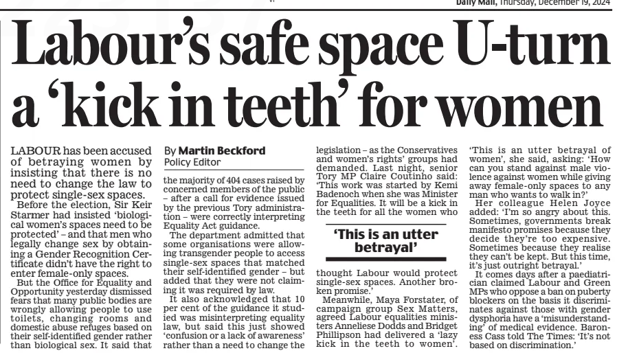 Labour’s safe space U-turn a ‘kick in teeth’ for women Daily Mail19 Dec 2024By Martin Beckford Policy Editor LABOUR has been accused of betraying women by insisting that there is no need to change the law to protect single-sex spaces.  Before the election, Sir Keir Starmer had insisted ‘biological women’s spaces need to be protected’ – and that men who legally change sex by obtaining a Gender Recognition Certificate didn’t have the right to enter female-only spaces.  But the Office for Equality and Opportunity yesterday dismissed fears that many public bodies are wrongly allowing people to use toilets, changing rooms and domestic abuse refuges based on their self-identified gender rather than biological sex. It said that the majority of 404 cases raised by concerned members of the public – after a call for evidence issued by the previous Tory administration – were correctly interpreting Equality Act guidance.  The department admitted that some organisations were allowing transgender people to access single-sex spaces that matched their self-identified gender – but added that they were not claiming it was required by law.  It also acknowledged that 10 per cent of the guidance it studied was misinterpreting equality law, but said this just showed ‘confusion or a lack of awareness’ rather than a need to change the legislation – as the Conservatives and women’s rights’ groups had demanded. Last night, senior Tory MP Claire Coutinho said: ‘This work was started by Kemi Badenoch when she was Minister for Equalities. It will be a kick in the teeth for all the women who  ‘This is an utter betrayal’  thought Labour would protect single-sex spaces. Another broken promise.’  Meanwhile, Maya Forstater, of campaign group Sex Matters, agreed Labour equalities ministers Anneliese Dodds and Bridget Phillipson had delivered a ‘lazy kick in the teeth to women’. ‘This is an utter betrayal of women’, she said, asking: ‘How can you stand against male violence against women while giving away female-only spaces to any man who wants to walk in?’  Her colleague Helen Joyce added: ‘I’m so angry about this. Sometimes, governments break manifesto promises because they decide they’re too expensive. Sometimes because they realise they can’t be kept. But this time, it’s just outright betrayal.’  It comes days after a paediatrician claimed Labour and Green MPs who oppose a ban on puberty blockers on the basis it discriminates against those with gender dysphoria have a ‘misunderstanding’ of medical evidence. Baroness Cass told The Times: ‘It’s not based on discrimination.’  Article Name:Labour’s safe space U-turn a ‘kick in teeth’ for women Publication:Daily Mail Author:By Martin Beckford Policy Editor Start Page:22 End Page:22