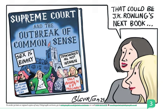 A political cartoon by Blower published in The Telegraph on 17 April 2025 satirises the UK Supreme Court ruling in the For Women Scotland case. The central image is a large mock book cover titled “SUPREME COURT AND THE OUTBREAK OF COMMON SENSE,” stylised to resemble a fantasy novel, a likely allusion to the Harry Potter series. The book cover depicts a cheering crowd outside the Supreme Court holding placards with slogans such as “SEX IS BINARY,” “TRANSWOMEN ARE NOT WOMEN,” “ONLY WOMEN GET PREGNANT,” and “NO HUMAN BEING CAN CHANGE SEX.” The building and sky are drawn in dark blue, giving a dramatic and authoritative feel to the image. To the right of the mock book cover, two women are shown speaking. One of them says, “That could be J.K. Rowling’s next book...” referencing Rowling’s public views on gender identity and aligning her with the cartoon’s perspective.