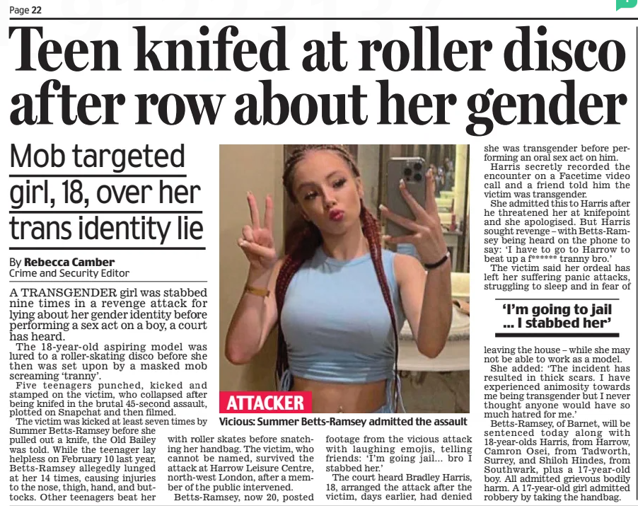 Teen knifed at roller disco after row about her gender Mob targeted girl, 18, over her trans identity lie Daily Mail16 Jan 2025Crime and Security Editor By Rebecca Camber  Vicious: Summer Betts-Ramsey admitted the assault ATTACKER A TRANSGENDER girl was stabbed nine times in a revenge attack for lying about her gender identity before performing a sex act on a boy, a court has heard.  The 18-year-old aspiring model was lured to a roller-skating disco before she then was set upon by a masked mob screaming ‘tranny’.  Five teenagers punched, kicked and stamped on the victim, who collapsed after being knifed in the brutal 45-second assault, plotted on Snapchat and then filmed.  The victim was kicked at least seven times by Summer Betts-Ramsey before she pulled out a knife, the Old Bailey was told. While the teenager lay helpless on February 10 last year, Betts-Ramsey allegedly lunged at her 14 times, causing injuries to the nose, thigh, hand, and buttocks. Other teenagers beat her with roller skates before snatching her handbag. The victim, who cannot be named, survived the attack at Harrow Leisure Centre, north-west London, after a member of the public intervened.  Betts-Ramsey, now 20, posted footage from the vicious attack with laughing emojis, telling friends: ‘I’m going jail... bro I stabbed her.’  The court heard Bradley Harris, 18, arranged the attack after the victim, days earlier, had denied she was transgender before performing an oral sex act on him.  Harris secretly recorded the encounter on a Facetime video call and a friend told him the victim was transgender.  She admitted this to Harris after he threatened her at knifepoint and she apologised. But Harris sought revenge – with Betts-Ramsey being heard on the phone to say: ‘I have to go to Harrow to beat up a f ****** tranny bro.’  The victim said her ordeal has left her suffering panic attacks, struggling to sleep and in fear of  ‘I’m going to jail ... I stabbed her’  leaving the house – while she may not be able to work as a model.  She added: ‘The incident has resulted in thick scars. I have experienced animosity towards me being transgender but I never thought anyone would have so much hatred for me.’  Betts-Ramsey, of Barnet, will be sentenced today along with 18-year-olds Harris, from Harrow, Camron Osei, from Tadworth, Surrey, and Shiloh Hindes, from Southwark, plus a 17-year-old boy. All admitted grievous bodily harm. A 17-year-old girl admitted robbery by taking the handbag.  Article Name:Teen knifed at roller disco after row about her gender Publication:Daily Mail Author:Crime and Security Editor By Rebecca Camber Start Page:22 End Page:22